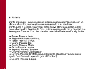 • El Paraíso
Dante imagina el Paraíso según el sistema cósmico de Ptolomeo, con un
planeta al centro y nueve planetas más girando a su alrededor.
• Dante, junto a Beatriz, va a visitar estos nueve planetas o cielos, en los
cuales habitan los ángeles de Dios, quienes gozan de la paz y beatitud que
le otorga el Creador. Los diez planetas que visita Dante son los siguientes:
•
✍ Primer Planeta: Luna.
Segundo Planeta: Mercurio.✍
Tercer Planeta: Venus.✍
Cuarto Planeta: Sol.✍
Quinto Planeta: Marte.✍
Sexto Planeta: Júpiter.✍
Séptimo Planeta: Saturno.✍
Octavo Planeta: Cielo Estelar✍
Noveno Planeta: Cristalino (Aquí Beatriz lo abandona y acude en su✍
ayuda San Bernardo, quien lo guía al Empíreo).
• ✍ Décimo Planeta: Empíre
 