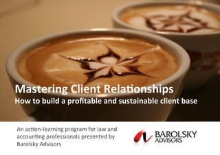 1	
  ©	
  Barolsky	
  Advisors,	
  2013	
  
©	
  2009	
  Beaton	
  Research	
  and	
  Consul=ng	
  Pty	
  Ltd	
  	
  
Mastering	
  Client	
  Rela.onships	
  
How	
  to	
  build	
  a	
  proﬁtable	
  and	
  sustainable	
  client	
  base	
  
	
  
	
  
An	
  ac=on-­‐learning	
  program	
  for	
  law	
  and	
  
accoun=ng	
  professionals	
  presented	
  by	
  
Barolsky	
  Advisors
 