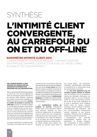 10
DES COMPORTEMENTS CLIENT
SOUVENT EN AVANCE SUR LES
DISPOSITIFS D'INTERACTION
PROPOSéS PAR LES ORGANISATIONS
Dansunenvironnementfinancier,économique
et social qui s'est encore dégradé en
2012, les entreprises doivent faire face à
de nouveaux défis. Objectif : préserver
leur marge, conserver leur clientèle et se
différencier de leurs concurrents. Innover
en matière de produits et services ne
suffit plus lorsque la croissance stagne
et que les plans de rigueur s'enchaînent
avec une visibilité de plus en plus court-
termiste. L’horizon de temps se réduit,
tant en termes d'attentes des marchés
financiers (recherche de rentabilité) que
de rentrées de commandes (allongement
des cycles de vente et difficulté à générer
des flux d'achats lissés dans le temps).
Les clients, particuliers ou professionnels,
constatent une baisse de leur pouvoir
d'achat pour les uns et de leurs capacités
d'investissementpourlesautres.Ilsintègrent
plus que jamais le prix facial dans leur
décision d'achat, entraînant l'ensemble de
l'économie dans une spirale peu vertueuse.
Au-delàdecesévolutionsdescomportements
d'achat, nous constatons que les clients sont
soumis à différents types de phénomènes
exogènes qui modèlent de manière durable,
leurs comportements et trajectoires de
consommation :
•	 Une multiplication d'offres de
produits et services, difficilement
lisibles quant à leur périmètre effectif,
leurs principes tarifaires ou leurs
conditions d'application et d'utilisation.
Face aux offres "low cost" (initialement
tirées par les acteurs du transport ou de
la distribution), aux offres de rétention
ou de win-back, aux offres réservées à
un segment donné, aux ventes privées…,
les clients perdent leurs repères. Les
marques se trouvent alors prises à
leur propre piège : une "technique"
marketing volontairement foisonnante
se transforme en un phénomène social
de consommation incontrôlé ;
•	 Une très forte appétence pour les
nouveaux moyens d'entrer en relation
avec les marques. C’est la conséquence
directe des stratégies multicanaux sur
lesquelles celles-ci ont très fortement
investi au cours des dernières années.
De ce fait, la plus forte intégration et
la mise à disposition d'une meilleure
fluidité entre les canaux (réseaux
physiques, centres d'appels et Internet
principalement) se traduisent par
une surconsommation d'interactions,
souvent coûteuses et pas toujours
rentables ni efficaces, avec un défaut de
maîtrise de la part des entreprises ;
•	 Conséquences des avancées
technologiques récentes (taux de
pénétration et d'usage croissants
des smartphones et autres tablettes,
digitalisation de la communication...),
Synthèse
BAROMÈTRE intimité client 2013
Canaux, mobilité, nouveaux "devices" : comment adapter
sa stratégie d'Intimité Client à ces nouvelles trajectoires
d'usage et de consommation ?
L'Intimité Client
Convergente,
au carrefour du
on et du off-line
 