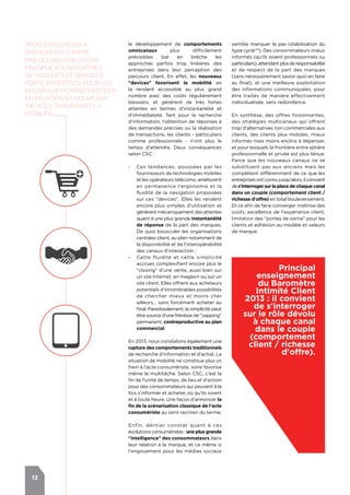 12
le développement de comportements
omnicanaux plus difficilement
prévisibles bat en brèche les
approches parfois trop linéaires des
entreprises dans leur perception des
parcours client. En effet, les nouveaux
"devices" favorisent la mobilité en
la rendant accessible au plus grand
nombre avec des coûts régulièrement
baissiers, et génèrent de très fortes
attentes en termes d'instantanéité et
d'immédiateté. Tant pour la recherche
d'information, l’obtention de réponses à
des demandes précises ou la réalisation
de transactions, les clients - particuliers
comme professionnels - n'ont plus le
temps d'attendre. Deux conséquences
selon CSC :
-- Ces tendances, poussées par les
fournisseurs de technologies mobiles
et les opérateurs télécoms, améliorent
en permanence l'ergonomie et la
fluidité de la navigation proposées
sur ces "devices". Elles les rendent
encore plus simples d'utilisation et
génèrent mécaniquement des attentes
quant à une plus grande instantanéité
de réponse de la part des marques.
De quoi bousculer les organisations
centrées client, au plan notamment de
la disponibilité et de l'interopérabilité
des canaux d'interaction ;
-- Cette fluidité et cette simplicité
accrues complexifient encore plus le
"closing" d'une vente, aussi bien sur
un site Internet, en magasin ou sur un
site client. Elles offrent aux acheteurs
potentiels d'innombrables possibilités
de chercher mieux et moins cher
ailleurs… sans forcément acheter au
final. Paradoxalement, la simplicité peut
être source d'une frénésie de "zapping"
permanent, contreproductive au plan
commercial.
En 2013, nous constatons également une
rupture des comportements traditionnels
de recherche d'information et d'achat. La
situation de mobilité ne constitue plus un
frein à l'acte consumériste, voire favorise
même le multitâche. Selon CSC, c’est la
fin de l'unité de temps, de lieu et d'action
pour des consommateurs qui peuvent à la
fois s'informer et acheter, où qu'ils soient
et à toute heure. Une façon d'annoncer la
fin de la scénarisation classique de l'acte
consumériste au sens racinien du terme.
Enfin, dernier constat quant à ces
évolutions consuméristes : une plus grande
"intelligence" des consommateurs dans
leur relation à la marque, et ce même si
l'engouement pour les médias sociaux
Principal
enseignement
du Baromètre
Intimité Client
2013 : il convient
de s'interroger
sur le rôle dévolu
à chaque canal
dans le couple
(comportement
client / richesse
d'offre).
semble marquer le pas (stabilisation du
hype cycleTM
). Des consommateurs mieux
informés (qu'ils soient professionnels ou
particuliers),attendantplusderesponsabilité
et de respect de la part des marques
(sans nécessairement savoir quoi en faire
au final), et une meilleure exploitation
des informations communiquées, pour
être traités de manière effectivement
individualisée, sans redondance.
En synthèse, des offres foisonnantes,
des stratégies multicanaux qui offrent
trop d'alternatives non commerciales aux
clients, des clients plus mobiles, mieux
informés mais moins enclins à dépenser,
et pour lesquels la frontière entre sphère
professionnelle et privée est plus ténue.
Parce que les nouveaux canaux ne se
substituent pas aux anciens mais les
complètent différemment de ce que les
entreprises ont connu jusqu'alors, il convient
de s'interroger sur la place de chaque canal
dans un couple (comportement client /
richesse d'offre) en total bouleversement.
Et ce afin de faire converger maîtrise des
coûts, excellence de l'expérience client,
limitation des "portes de sortie" pour les
clients et adhésion au modèle et valeurs
de marque.
Trois évolutions à
prendre en compte
par les organisations :
multiplication d'offres
de produits et services,
forte appétence pour les
nouveaux moyens d'entrer
en relation et nouveaux
"devices" favorisAnt la
mobilité
 