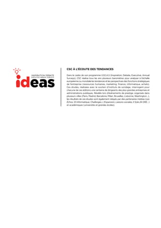 3
CSC À L’ÉCOUTE DES TENDANCES
Dans le cadre de son programme I.D.E.A.S (Inspiration, Debate, Executive, Annual
Surveys), CSC réalise tous les ans plusieurs baromètres pour analyser à l’échelle
européenne ou mondiale les tendances et les perspectives des fonctions stratégiques
de l’entreprise (ressources humaines, marketing, finance, informatique, achats).
Ces études, réalisées avec le soutien d’instituts de sondage, interrogent pour
chacune de ces éditions une centaine de dirigeants des plus grandes entreprises et
administrations publiques. Révélés lors d’événements de prestige, organisés dans
plusieurs villes (Paris, Madrid, Barcelone, Milan, Bruxelles, Lisbonne, Washington…),
les résultats de ces études sont également relayés par des partenaires médias (Les
Échos, 01 Informatique, Challenges, L’Expansion, Liaisons sociales, Il Sole 24 ORE…)
et académiques (universités et grandes écoles).
 