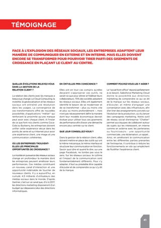 41
témoignage
Face à l’explosion des réseaux sociaux, les entreprises adaptent leur
manière de communiquer en externe et en interne. Mais elles doivent
encore se transformer pour pourvoir tirer parti des gisements de
croissance en plaçant le client au centre.
Quelles évolutions relevez-vous
dans la gestion de la
relation client ?
La relation des clients avec les marques a
beaucoup changé. Le Cloud Computing, la
mobilité, la géolocalisation et les réseaux
sociaux ont entraîné une révolution
dans les usages. La convergence de
ces transformations offre de nouvelles
possibilités d’applications "métier" qui
renforcent la proximité qu’une marque
peut avoir avec chaque client. A l’instar
de ce que font nos clients comme Coca-
Cola ou Burberry, les entreprises doivent
unifier cette expérience vécue dans les
points de vente et sur Internet pour avoir
une expérience client, une image et une
communication cohérentes.
Où les entreprises trouvent-
elles les principales
opportunités de croissance ?
Lamontéeenpuissancedesréseauxsociaux
change en profondeur la manière dont
les entreprises peuvent améliorer leurs
performances. Ces médias constituent
un nouveau canal d’interaction et une
opportunité indéniable de toucher de
nouveaux clients. Il y a aujourd’hui, en
cumulé, 4,5 milliards d’utilisateurs des
médias sociaux dans le monde. D’après
Gartner, c’est sur ce canal que, d’ici à 2017,
les directions marketing disposeront d’un
budget qui dépassera celui des directions
informatiques.
Comment pouvez-vous les y aider ?
Le "social front-office" répond parfaitement
à ce besoin. Salesforce Marketing Cloud
donne la possibilité aux directions
marketing de comprendre ce qui se dit
de la marque sur les réseaux sociaux,
d’écouter, et même d’engager une
conversation avec des influenceurs, afin
d’en tirer des enseignements concrets sur
l’évolution de la production, ou d’y lancer
des campagnes marketing. Notre outil
de réseau social d’entreprise "Chatter"
permet aux équipes de collaborer autour
de sujets qui les intéressent, en interne
comme en externe avec les partenaires
ou fournisseurs : une opportunité
commerciale, une réclamation, un appel…
Ainsi, en améliorant la communication
entre les différentes parties prenantes
de l’entreprise, il contribue à réduire les
fonctionnements en silo qui empêchent
de fluidifier l’expérience client.
En ont-elles pris conscience ?
Elles ont en tout cas compris qu’elles
devaient s’approprier ces outils, ne
serait-ce que pour attirer et fidéliser leurs
collaborateurs. 70% des sociétés adoptent
les réseaux sociaux. Elles ont également
identifié le besoin de se moderniser et
de se transformer - plus ou moins vite
et plus ou moins profondément -, mais
n’ont pas nécessairement défini la manière
dont leur modèle économique devrait
évoluer pour utiliser tous ces gisements
de performance afin d’avoir une démarche
encore plus centrée sur le client.
Que leur conseillez-vous ?
Dans la gestion de la relation client, elles
doivent mettre en place des outils qui ont
la même mécanique, la même interface et
structurer leur communication en fonction.
Savoir quoi dire et quand le dire, sur une
page Facebook, ne tombe pas sous le
sens. Sur les réseaux sociaux, le rythme
et l’impact de la communication sont
fondamentalement différents. Pour s’y
adapter, il faut au préalable être capable
d’écouter et de comprendre ce qui s’y dit
de la marque.
 