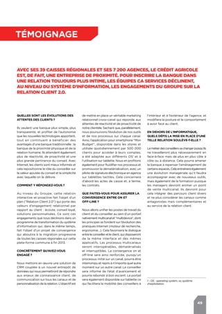 49
témoignage
Avec ses 39 caisses régionales et ses 7 200 agences, le Crédit Agricole
est, de fait, une entreprise de proximité. Pour inscrire la banque dans
une relation toujours plus intime, les équipes CA Services déclinent,
au niveau du système d’information, les engagements du Groupe sur la
relation client 2.0.
Quelles sont les évolutions des
attentes des clients ?
Ils veulent une banque plus simple, plus
transparente, et profiter de l’autonomie
que les nouvelles technologies apportent,
tout en continuant à bénéficier des
avantages d’une banque traditionnelle : la
banque de la proximité physique et de la
relation humaine. Ils attendent également
plus de réactivité, de proactivité et une
plus grande pertinence du conseil. Avec
Internet, les clients sont mieux informés et
cela repositionne le rôle du conseiller sur
la valeur ajoutée du conseil et la simplicité
avec laquelle on le délivre.
Comment y répondez-vous ?
Au niveau du Groupe, cette relation
interactive et proactive fait l’objet d’un
plan ("Relation Client 2.0") qui porte des
valeurs d’engagement relationnel par
rapport au client : écoute, conseil loyal,
solutions personnalisées. Ce sont ces
engagements que nous déclinons dans un
programme de transformation du système
d'information qui, dans le même temps,
fait l’objet d’un projet de convergence
qui aboutira à la migration progressive
de toutes les caisses régionales sur cette
plate-forme commune à fin 2013.
Concrètement qu’avez-vous
engagé ?
Nous mettons en œuvre une solution de
CRM couplée à un nouvel entrepôt de
données qui nous permettront de répondre
aux enjeux de connaissance client, de
communication sur tous les canaux et de
personnalisation de la relation. L’objectif est
l’intérieur et à l’extérieur de l’agence, et
modifiera la posture et le comportement
à avoir face au client.
En dehors de l’informatique,
quels défis la mise en place d’une
telle relation soulève-t-elle ?
Lemétierdesconseillersvachangerpuisqu’ils
ne travailleront plus nécessairement en
face-à-face mais de plus en plus côte à
côte ou à distance. Cela pourra amener
la banque à repenser l’aménagement de
certains espaces. Cela entraînera également
une évolution managériale qu’il faudra
accompagner avec de nouveaux outils,
mais également de la formation puisque
les managers devront animer un point
de vente multicanal. Ils devront pour
cela intégrer des parcours client divers
et ne plus considérer les canaux comme
antagonistes mais complémentaires et
au service de la relation client.
de mettre en place un véritable marketing
relationnel cross-canal qui réponde aux
attentes de réactivité et de proactivité de
notre clientèle. Sachant que, parallèlement,
nous poursuivons l’évolution de nos outils
et de nos processus sur chaque canal.
Ainsi, l’application pour smartphone "Mon
Budget", disponible dans les stores et
utilisée quotidiennement par 500 000
clients pour accéder à leurs comptes,
a été adaptée aux différents OS1
et à
l’utilisation sur tablette. Nous en profitons
également pour fluidifier nos processus et
promouvoir la dématérialisation, avec un
pilote de signature électronique en agence
sur tablettes tactiles. Cela concernera
d’abord les actes de caisse et, à terme,
les contrats.
Que faites-vous pour assurer la
convergence entre on et
off-line ?
Nous allons unifier les postes de travail du
client et du conseiller au sein d’un portail
nativementmulticanalet"multidevice",dont
les principes se fondent sur l’évolution des
pratiques Internet (moteur de recherche,
ergonomie…). Cela favorisera le dialogue
entreleconseilleretleclient,quidisposeront
de la même interface et des mêmes
applicatifs. Les processus multicanaux
seront interopérables, dématérialisés
et interruptibles. La convergence on et
off-line sera ainsi renforcée, puisqu’un
processus initié sur un canal, pourra être
interrompu et repris à n’importe quel autre
moment sur un autre canal. Le conseiller
sera informé de l’état d’avancement et
pourra rebondir à bon escient. Le portail
sera également disponible sur tablette ce
qui facilitera la mobilité des conseillers à
1 - OS : operating system, ou système
d'exploitation.
 