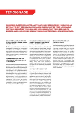55
témoignage
Schneider Electric s’adapte à l’évolution de ses marchés mais aussi au
développement des nouveaux usages, en essayant de tirer le meilleur
parti des dernières technologies disponibles. Tant pour ses clients
directs que pour ceux de ses partenaires intégrateurs et distributeurs.
Comment évoluent les attentes
de vos clients et comment vous y
adaptez-vous ?
De plus en plus de clients de nos partenaires
intégrateurs-installateurs et distributeurs
souhaitent avoir une relation plus directe et
plus intégrée avec nous. Nous répondons à
cette demande en fournissant l’offre, mais
également des solutions de supervision
jusqu’à l’exécution.
Comment avez-vous géré les
risques de ce "dédoublement de
la relation" ?			
Nous avons été extrêmement attentifs à ne
pas court-circuiter nos partenaires. Nous
leur apportons un soutien supplémentaire
etcomplémentairepourque cette évolution
s’accompagne d’une augmentation de leur
attractivité pour les clients et prospects.
Nous améliorons notre interaction avec eux
en permettant aux distributeurs d’accéder
à toujours plus d’informations sur nos
références : disponibilité évidemment,
mais aussi informations techniques,
reporting environnemental... Et vis-à-vis des
intégrateurs, en leur donnant la possibilité
de configurer leurs offres en ligne.
Comment renforcez-vous
l’intimité client ?
Nous avons des approches CRM innovantes
pour suivre les intérêts et attentes des
clients et prospects en fonction des
informations qu'ils veulent bien partager,
à travers différents points de contacts
et tout au long du cycle de vie de notre
relation. Par exemple, à un stade précoce
de la relation, les clients n’ont pas besoin
d’avoir affaire à un vendeur. Cela peut
s’avérer contreproductif, aussi bien pour
eux que pour nous. C’est pourquoi nous
avons mis en place une équipe dédiée de
Consultants Pédagogiques là, non pas
pour vendre, mais pour aider les clients /
prospects dans leurs recherches sur des
sujets communs.
De quelle manière les nouveaux
canaux modifient les attentes
dans la relation client ?
Beaucoup de nos clients actuels continuent
d’aimer l’interaction traditionnelle : accéder
à des informations de notre part via des
séminaires, des présentations multimédias,
des foires commerciales, des magazines...
Maisuneproportionimportantedenouveaux
clients est apparue grâce à l’utilisation
des médias sociaux. Ce sont des clients
qui font émerger de nouvelles activités /
métiers dans les "nouvelles économies"
(Brésil, Russie, Inde, Chine, Afrique du
Sud...), et qui ont besoin d’informations
pouvant être facilement et rapidement
utilisées.
Comment y répondez-vous ?
Nous réorganisons et restructurons nos
activités, de sorte que nous puissions être
en bien meilleure position pour partager
rapidement des informations pertinentes,
utiles à nos partenaires et clients. Nous
avons notamment refondu des campagnes
marketing afin qu'elles intègrent et
répondent aux besoins des utilisateurs de
réseaux sociaux, tablettes et autres outils
nomades. Avec, par exemple, la mise en
place au sein de chacune de nos unités
opérationnelles, d’une équipe dédiée "au
contenu et aux communautés" qui agit
commeunechambredecompensationpour
le contenu marketing. De cette façon, le
meilleur de nos idées est agrégé, combiné
et converti dans un contenu "transversal".
 