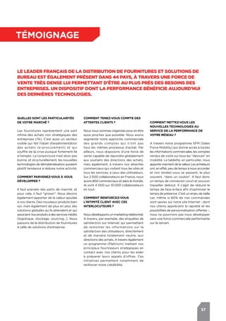 57
témoignage
Le leader français de la distribution de fournitures et solutions de
bureau est également présent dans 44 pays, à travers une force de
vente très dense lui permettant d’être au plus près des besoins des
entreprises. Un dispositif dont la performance bénéficie aujourd’hui
des dernières technologies.
Quelles sont les particularités
de votre marché ?
Les fournitures représentent une part
infime des achats non stratégiques des
entreprises (1%). C’est aussi un secteur
visible qui fait l’objet d’expérimentation
des achats (e-procurement) et qui
souffre de la crise puisque fortement lié
à l’emploi. La conjoncture n’est donc pas
bonne, et structurellement, les nouvelles
technologies de dématérialisation auraient
plutôt tendance à réduire notre activité.
Comment parvenez-vous à vous
développer ?
Il faut prendre des parts de marché, et
pour cela, il faut "grossir". Nous devons
également apporter de la valeur ajoutée
à nos clients. Des nouveaux produits bien
sûr, mais également de plus en plus des
solutions globales qu’ils attendent et qui
associent nos produits à des services inédits
(logistique, stockage, sourcing…). Nous
passons de la distribution de fournitures
à celle de solutions d’entreprise.
Comment mettez-vous les
nouvelles technologies au
service de la performance de
votre réseau ?
A travers notre programme SFM (Sales
Force Mobility) qui donne accès à toutes
les informations commerciales, les comptes
rendus de visite sur tous les "devices" en
mobilité. La tablette, en particulier, nous
apporte vraiment de la valeur. Les acheteurs
ont, en effet, peu de temps à nous accorder
et nos rendez-vous se passent, le plus
souvent, "dans un couloir". Il faut donc
un temps de connexion court et pouvoir
travailler debout. Il s’agit de réduire le
temps de face-à-face afin d’optimiser le
temps de présence. C’est un enjeu de taille
car, même si 60% de nos commandes
sont saisies sur notre site Internet - dont
nos clients apprécient la rapidité et les
possibilités de personnalisation offertes.-,
nous ne pourrions pas nous développer
sans une force commerciale performante
sur le terrain.
Comment tenez-vous compte des
attentes clients ?
Nous nous sommes organisés pour en être
aussi proches que possible. Nous avons
segmenté notre approche commerciale
des grands comptes qui n’ont pas
tous les mêmes processus d’achat. Par
ailleurs, nous disposons d’une force de
vente capable de répondre globalement
aux souhaits des directions des achats,
mais également, à travers nos attachés
commerciaux qui visitent tous les sites et
tous les services, à ceux des utilisateurs.
Sur 2 000 collaborateurs en France, nous
avons 800 commerciaux et dans le monde,
ils sont 4 000 sur 10.000 collaborateurs
en tout.
Comment renforcez-vous
l’Intimité Client avec ces
interlocuteurs ?
Nousdévelopponsunmarketingrelationnel.
A travers, par exemple, des enquêtes de
satisfaction sur Internet qui permettent
de remonter les informations sur la
satisfaction des utilisateurs, directement
et de manière totalement neutre, aux
directions des achats. A travers également
un programme (Platinum) mettant nos
principaux fournisseurs stratégiques en
contact avec nos clients pour les aider
à préparer leurs appels d’offres. Ces
initiatives permettent notamment de
renforcer notre crédibilité.
 