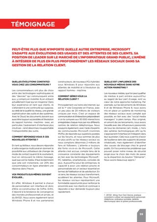 59
témoignage
Peut-être plus que n’importe quelle autre entreprise, Microsoft
s’adapte aux évolutions des usages et des attentes de ses clients. Sa
position de leader sur le marché de l’informatique grand public, l’amène
à intégrer de plus en plus profondément les réseaux sociaux dans sa
gestion de la relation client.
Quelles évolutions constatez-
vous chez les consommateurs ?
Les consommateurs ont plus de choix
entre des technologies sophistiquées et
des "devices" qui communiquent entre
eux, y compris en mobilité. Ils en utilisent
actuellement 4 par jour en moyenne ! Dans
leur expérience en tant que clients, ils
s’attendent à une continuité qui suppose,
au-delà de la qualité du réseau, une grande
sophistication des outils et des systèmes.
Avec le Cloud, les documents doivent eux
aussi être toujours accessibles et l’évolution
du rapport homme - machine - avec, en
particulier, l’avènement d’interfaces plus
intuitives - rend désormais insupportable
l’indisponibilité des outils.
Comment répondez-vous à ces
nouvelles attentes ?
En tant qu’éditeur, nous devons répondre
à cette exigence multicanal en donnant la
possibilité aux utilisateurs de changer de
mode de contact quand ils le souhaitent,
tout en retrouvant le même message,
quel que soit le média. Il faut évidemment
que cela soit instantané, car 20% des
consommateurs en ligne attendent une
réponse dans l’heure.
Vos produits eux-mêmes doivent
évoluer…
En effet. Windows 8 permet à chacun
de personnaliser son interface et donc
d’être co-constructeur de l’offre. Enfin,
il répond à la tendance de convergence
des mondes professionnels et privés, et
du BYOD1
. Nous avons également lancé
Windows Phone 8 et nos partenaires
Quelle est l’influence des
nouveaux médias dans votre
action marketing ?
Les nouveaux médias, quel’onpeutqualifier
de médias à part entière aujourd’hui
au regard de leur part d’usage, sont au
cœur de notre approche marketing. Par
exemple, sur les lancements de Windows
8 et de Windows Phone 8, nous avons
mis en place un système de monitoring
des réseaux sociaux aussi complet que
possible, en lien avec des "social media
managers" à plein temps. Plus original,
en amont de ces lancements, nous avons
travaillé avec des influenceurs passionnés
de tous les domaines (art, mode…), hors
des sphères technologiques afin qu’ils
s’approprient l’interface et l’intègrent dans
leur quotidien. Cela nous a permis d’avoir
de l’audience dans des supports de presse
inhabituels, mais également d’identifier
des causes de blocage chez le grand
public. En l’occurrence les problèmes que
pouvait poser notre niveau de sécurité
exigé pour le choix des mots de passe
ou la disparition du bouton "Démarrer".
Nous avons beaucoup appris !
constructeurs, de nouveaux PCs hybrides
sous Windows 8 pour répondre aux
attentes de mobilité et à l’évolution du
rapport homme - machine.
Comment gérez-vous la
relation client ?
Principalement via notre site Internet, qui
est le 1er
site Corporate en France, avec
un peu plus de 20 millions de visiteurs
uniques par mois. C’est un espace de
communicationetd’interactionsprépondérant
si on le compare aux 30 000 interactions
enregistrées chaque mois par nos différents
centres de relation téléphonique. Nous
essayons également, avec l’aide d’experts
de communautés Microsoft (nommés
MVPs), de répondre aux questions postées
sur les forums, et nous sommes de plus
en plus actifs sur les réseaux sociaux où
nous comptons désormais 2 millions de
fans et followers. L’attente a toujours
été forte vis-à-vis de Microsoft. Cette
attente s'est accrue, compte tenu de la
croissance constante des équipements
en lien avec les technologies Microsoft :
PC, tablettes, smartphones, consoles de
jeux. Aujourd’hui pour les entreprises, la
capacité à avoir une relation proche et
personnalisée est un vecteur essentiel en
termes de fidélisation et de satisfaction. En
ce sens, les réseaux sociaux transforment,
accélèrent les attentes. Pour Microsoft,
les réseaux sociaux représentent une
formidable opportunité pour renforcer la
proximité avec nos clients et continuer à
répondre à leur demande toujours plus
rapidement.
1 - BYOD : Bring Your Own Device, pratique
consistant à utiliser ses équipements personnels
(téléphone, ordinateur portable, tablette
électronique) dans la sphère professionnelle.
 