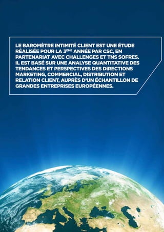 6
Le Baromètre Intimité Client est une étude
réalisée pour la 3ème
année par CSC, en
partenariat avec Challenges et TNS Sofres.
Il est basé sur une analyse quantitative des
tendances et perspectives des directions
marketing, commercial, distribution et
relation client, auprès d’un échantillon de
grandes entreprises européennes.
 
 
