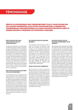 61
témoignage
Même si les entreprises sont indéniablement plus à l’aise qu’hier sur
les canaux numériques, elles n’ont pas encore pris la mesure des
conséquences organisationnelles d’une stratégie d’Intimité Client et
peinent encore à prioriser les chantiers à engager.
Quelles évolutions avez-
vous constaté chez les
consommateurs ?
Il s’agit principalement de confirmation
des tendances à l’œuvre depuis quelques
années et d’accélération : le "on-demand",
la connexion et l’interaction permanente
rendues possibles par les nouveaux moyens
techniques ; sa conséquence directe qui
est l’attente d‘une réponse immédiate,
en temps réel, et libérée par les outils de
mobilité ; le besoin de synchronisation
entre les interactions vécues sur différents
canaux. Il faut également mentionner
la prévalence de la préconisation au
détriment de l’influence des mass médias
et la montée en puissance des réseaux
sociaux comme outil de communication
pour les entreprises.
Quels défis cette évolution pose-
t-elle aux entreprises ?
La problématique est plus organisationnelle
que technique. Les entreprises qui
travaillent en silo n’ont pas la possibilité
de répondre à l’ensemble de ces attentes.
Beaucoup d’entreprises en ont conscience
et réfléchissent à se réorganiser à court
ou moyen terme. En revanche, sur la
question des technologies, elles ne savent
pas trop par où commencer. Doivent-elles
se préoccuper de réseaux sociaux, de la
dimension temps réel ou de la connaissance
client ? Sachant que, traitées de front, ces
trois dimensions constituent un chantier
colossal.
Par quels projets doit se
traduire concrètement cette
priorité ?
Il faut aujourd’hui des capacités industrielles
de traitement des données disponibles
en grand nombre. Pas seulement celles
de l’entreprise mais toutes les données
exogènes, les données des réseaux
sociaux - d’autant plus importantes que
la préconisation devient critique -, les
données non structurées tirées de tous
les échanges numériques… Chacun doit
comprendre que le Big Data n’est plus
une alternative : il faut pouvoir traiter des
données nombreuses, variées et en temps
réel pour espérer apporter une réponse
pertinente, de la valeur et fidéliser. Il faut
ensuite être capable de synchroniser les
données et de personnaliser le message,
quel que soit le canal. Enfin, dans le
contexte de contraction des budgets
marketing, on ne peut pas faire l’impasse
sur la question du pilotage et de la mesure
de la performance pour déterminer quels
outils apportent plus de valeur.
Ne constatez-vous pas certains
progrès ?
Les entreprises sont de plus en plus à
l’aise sur les canaux numériques, mais
elles n’en exploitent pas toujours toute
la valeur, en se contentant souvent de
l’avantagedecoûtsqu’ellesytrouventpar
rapport au off-line. C’est naturellement
sous optimal si l’on réfléchit à la chute
spectaculaire du taux de transformation
d’un e-mail. Les entreprises qui se
contentent d’exploiter les contacts client
ayant réagi à leurs messages, et qui ne
sont pas capables de répondre aux
interpellations entrantes passent à côté
d’importantes opportunités.
Selon vous, par où commencer ?
Ma conviction est que la dimension
réseaux sociaux n’est pas la priorité si l’on
souhaite améliorer davantage son taux
de transformation que la connaissance
informelle et divertissante de la marque.
La priorité n°1 est d’être en capacité
d'interagir et de recevoir les interpellations
des consommateurs. Il faut ensuite être
capable d’apporter une réponse dans le
temps imparti et enfin, que cette réponse
ait de la valeur, qu’elle soit pertinente. Ce
qui suppose une connaissance client aussi
complète que possible.
 