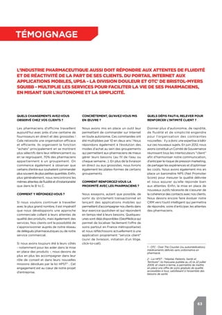 63
témoignage
L’industrie pharmaceutique aussi doit répondre aux attentes de fluidité
et de réactivité de la part de ses clients. Du portail Internet aux
applications mobiles, UPSA - la division douleur et OTC1
de Bristol-Myers
Squibb - multiplie les services pour faciliter la vie de ses pharmaciens,
en misant sur l’autonomie et la simplicité.
Quels changements avez-vous
observé chez vos clients ?
Les pharmaciens d’officine travaillent
aujourd’hui avec près d’une centaine de
fournisseurs en direct et des grossistes !
Cela nécessite une organisation efficace
et efficiente. Ils organisent la fonction
"achats" principalement en se montrant
plus sélectifs dans leur référencement ou
en se regroupant. 70% des pharmaciens
appartiennent à un groupement. On
commence également à observer que
certains d’entre eux souhaitent commander
plussouventdepluspetitesquantités.Enfin,
plus généralement, nous rencontrons les
mêmesattentesdefluiditéetd’instantanéité
que dans le B to C.
Comment y répondez-vous ?
Si nous voulons continuer à travailler
avec le plus grand nombre, il est impératif
que nous développions une approche
commerciale collant à leurs attentes de
qualité des produits, mais également des
services. Nos clients ont la possibilité de
s’approvisionner auprès de notre réseau
de délégués pharmaceutiques ou de notre
service commercial.
Si nous avons toujours été à leurs côtés
- notamment pour les aider dans la mise
en place des produits -, nous devons de
plus en plus les accompagner dans leur
rôle de conseil et dans leurs nouvelles
missions dévolues par la loi HPST2
. Cet
engagement est au cœur de notre projet
d’entreprise.
Quels défis faut-il relever pour
renforcer l’Intimité Client ?
Donner plus d’autonomie, de rapidité,
de fluidité et de simplicité engendre
pour l’organisation des contraintes
nouvelles : il y a donc une expertise à bâtir
sur ces nouveaux sujets. En juin 2012, nous
avons constitué un Comité de Gouvernance
réunissant tous les interlocuteurs "client"
afin d’harmoniser notre communication,
d’anticiper le risque de pression marketing,
de partager les expériences et d’optimiser
les coûts. Nous avons également mis en
place un baromètre NPS (Net Promoter
Score) pour mesurer la qualité délivrée
et nous assurer qu’elle réponde bien
aux attentes. Enfin, la mise en place de
nouveaux outils nécessite de s’assurer de
la cohérence des contacts avec nos clients.
Nous devons encore faire évoluer notre
CRM vers l’outil intelligent qui permettra
de répondre, voire d’anticiper, les attentes
des pharmaciens.
Concrètement, qu’avez-vous mis
en œuvre ?
Nous avons mis en place un outil leur
permettant de commander sur Internet
en toute autonomie. Ces commandes ont
été multipliées par 10 en deux ans ! Nous
répondons également à l’évolution des
modes d’achat au sein des groupements
qui permettent aux pharmaciens de mieux
gérer leurs besoins (au fil de l’eau ou
chaque semaine…). En plus de la livraison
en direct ou aux grossistes, nous livrons
également les plates-formes de certains
groupements.
Comment renforcez-vous la
proximité avec les pharmaciens ?
Nous essayons, autant que possible, de
sortir du strictement transactionnel en
lançant des applications mobiles qui
permettentd’accompagnernosclientsdans
leur exercice quotidien et qui répondent
en temps réel à leurs besoins. Quelques-
unes sont déjà disponibles (GéoMédica qui
permet de localiser facilement l’offre de
soins partout en France métropolitaine)
et nous réfléchissons actuellement à une
application proprement "service client"
(suivi de livraison, initiation d’un litige,
click-to-call).
1 - OTC : Over The Counter (ou automédication),
médicaments délivrés sans ordonnance en
pharmacie.
2 - Loi HPST : "Hôpital, Patients, Santé et
Territoire", loi française publiée au JO le 22 juillet
2009, et visant à terme, à permettre de mettre
en place une offre de soins gradués de qualité,
accessibles à tous, satisfaisant à l’ensemble des
besoins de santé.
 