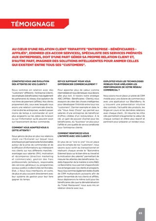 65
témoignage
Au cœur d’une relation client tripartite "entreprise - bénéficiaires -
affiliés", Edenred (ex-Accor Services), spécialiste des services prépayés
aux entreprises, doit d’une part gérer sa propre relation client et,
d’autre part, imaginer des solutions intelligentes pour animer celles
qui existent entre tous ses "customers".
Constatez-vous une évolution
des attentes de vos clients ?
Nous sommes en relation avec des
"customers" différents : l’entreprise (client),
sesemployés(bénéficiaires)maiségalement
les partenaires du réseau d’acceptation de
nos titres de paiement (affiliés). Nos clients
proprement dits, ceux avec lesquels nous
avons une relation commerciale directe,
c’est-à-dire les entreprises, veulent passer
moins de temps à commander et sont
plus exigeants sur les dates de livraison
ou sur l’information qu’ils peuvent avoir
sur l’avancement de leur commande.
Comment vous adaptez-vous à
cette attente ?
Nous gérons de plus en plus nos relations
client via l’Extranet sur lequel nous
enrichissonsenpermanencelesfonctionnalités
autour de la prise de commandes et de
la diffusion d’informations qui intéressent
nos clients sur nos différents marchés :
avantages aux salariés (RH), motivation
et récompense (direction marketing
et commerciale), gestion des frais
professionnels (acheteurs, responsable
des services généraux) ou programmes
sociaux publics (collectivités territoriales,
Etat…). Nous nous interfaçons, en outre,
de plus en plus souvent directement avec
leur système de gestion pour leur faire
gagner du temps.
Exploitez-vous les technologies
mobiles pour améliorer les
performances de votre réseau
commercial ?
Nous avons mis en place un pilote de CRM
mobile pour une dizaine de commerciaux
avec une application sur BlackBerry. Ils
y trouvent une présentation intuitive
des contrats, l’actualité des produits, les
litiges en cours et les dernières relations
avec chaque client… En résumé, les infos
clés permettant d’augmenter la valeur de
chaque contact et d’être plus réactif et
pertinent pour préparer un rendez-vous.
Est-ce suffisant pour vous
différencier commercialement ?
Pour apporter plus de valeur comme
intermédiaireetnousdémarquer,nousdevons
aller plus loin. A travers notre stratégie
ABC (Affiliés - Bénéficiaires - Clients), nous
essayons de créer des choses intelligentes
pour développer l’Intimité entre tous nos
"customers". Dernier exemple en date, le
site "Vous Avez Choisi" qui permet aux
salariés d’une entreprise de bénéficier
d’offres ciblées d’un restaurateur. A la
clé, un gain de pouvoir d’achat pour les
bénéficiaires, du "business" en plus pour
l’affilié et une qualité de service améliorée
pour l’entreprise cliente.
Comment renforcez-vous
l’Intimité avec vos clients ?
En plus de ce "one to one" mis en place
pour le compte de nos "customers", nous
savons aussi sortir du transactionnel en
réalisant chaque année le "Baromètre
Edenred Ipsos sur le bien-être au travail et
la motivation des salariés" permettant de
mesurer les attentes des bénéficiaires. Au-
delà d’apporter de la matière à notre R&D,
ce Baromètre nous permet d’approfondir
nos échanges avec nos clients et prospects.
Nousnoussommeségalementdotésd’outils
de CRM multiproduits puissants afin de
gérer l’ensemble de nos clients et affiliés.
Nous déploierons le même outil pour les
bénéficiaires dès que la dématérialisation
du Ticket Restaurant® nous aura mis en
relation directe avec eux.
 