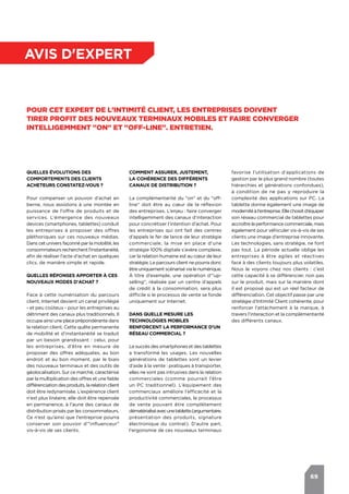 69
avis d'expert
Pour cet expert de l'Intimité Client, les entreprises doivent
tirer profit des nouveaux terminaux mobiles et faire converger
intelligemment "on" et "off-line". Entretien.
Quelles évolutions des
comportements des clients
acheteurs constatez-vous ?
Pour compenser un pouvoir d’achat en
berne, nous assistons à une montée en
puissance de l’offre de produits et de
services. L’émergence des nouveaux
devices (smartphones, tablettes) conduit
les entreprises à proposer des offres
pléthoriques sur ces nouveaux médias.
Dans cet univers façonné par la mobilité, les
consommateurs recherchent l’instantanéité,
afin de réaliser l’acte d'achat en quelques
clics, de manière simple et rapide.
Quelles réponses apporter à ces
nouveaux modes d'achat ?
Face à cette numérisation du parcours
client, Internet devient un canal privilégié
- et peu coûteux - pour les entreprises au
détriment des canaux plus traditionnels. Il
occupe ainsi une place prépondérante dans
la relation client. Cette quête permanente
de mobilité et d’instantanéité se traduit
par un besoin grandissant : celui, pour
les entreprises, d’être en mesure de
proposer des offres adéquates, au bon
endroit et au bon moment, par le biais
des nouveaux terminaux et des outils de
géolocalisation. Sur ce marché, caractérisé
par la multiplication des offres et une faible
différenciationdesproduits,larelation client
doit être redynamisée. L’expérience client
n’est plus linéaire, elle doit être repensée
en permanence, à l’aune des canaux de
distribution prisés par les consommateurs.
Ce n’est qu’ainsi que l’entreprise pourra
conserver son pouvoir d’"influenceur"
vis-à-vis de ses clients.
favorise l'utilisation d'applications de
gestion par le plus grand nombre (toutes
hiérarchies et générations confondues),
à condition de ne pas y reproduire la
complexité des applications sur PC. La
tablette donne également une image de
modernitéàl'entreprise.Ellechoisitd’équiper
son réseau commercial de tablettes pour
accroître la performance commerciale, mais
également pour véhiculer vis-à-vis de ses
clients une image d’entreprise innovante.
Les technologies, sans stratégie, ne font
pas tout. La période actuelle oblige les
entreprises à être agiles et réactives
face à des clients toujours plus volatiles.
Nous le voyons chez nos clients : c’est
cette capacité à se différencier, non pas
sur le produit, mais sur la manière dont
il est proposé qui est un réel facteur de
différenciation. Cet objectif passe par une
stratégie d’Intimité Client cohérente, pour
renforcer l’attachement à la marque, à
travers l’interaction et la complémentarité
des différents canaux.
Comment assurer, justement,
la cohérence des différents
canaux de distribution ?
La complémentarité du "on" et du "off-
line" doit être au cœur de la réflexion
des entreprises. L’enjeu : faire converger
intelligemment des canaux d’interaction
pour concrétiser l’intention d’achat. Pour
les entreprises qui ont fait des centres
d’appels le fer de lance de leur stratégie
commerciale, la mise en place d’une
stratégie 100% digitale s’avère complexe,
car la relation humaine est au cœur de leur
stratégie. Le parcours client ne pourra donc
être uniquement scénarisé via le numérique.
À titre d’exemple, une opération d'"up-
selling", réalisée par un centre d’appels
de crédit à la consommation, sera plus
difficile si le processus de vente se fonde
uniquement sur Internet.
Dans quelle mesure les
technologies mobiles
renforcent la performance d'un
réseau commercial ?
Le succès des smartphones et des tablettes
a transformé les usages. Les nouvelles
générations de tablettes sont un levier
d’aide à la vente : pratiques à transporter,
elles ne sont pas intrusives dans la relation
commerciales (comme pourrait l’être
un PC traditionnel). L’équipement des
commerciaux améliore l’efficacité et la
productivité commerciales, le processus
de vente pouvant être complètement
dématérialiséavecunetablette(argumentaire,
présentation des produits, signature
électronique du contrat). D’autre part,
l'ergonomie de ces nouveaux terminaux
 