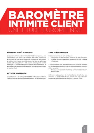 7
BAROMèTRE
intimité client
Une étude européenne
Démarche et méthodologie
La troisième édition du Baromètre Intimité Client repose sur une
collaboration avec l’institut de sondage TNS Sofres auprès d’un
échantillon de directeurs marketing, commercial, distribution
et relation client appartenant à des entreprises européennes,
dont la taille est supérieure à 500 salariés. Ces dirigeants ont été
interrogés sur la position, les préoccupations, les performances et
les perspectives des fonctions marketing, commercial, distribution
et relation client.
Méthode d’interview
Lequestionnaireaétéréaliséparl’institutTNSSofresselonlaméthode
CAWI (Computer-Assisted Web Interviewing), en décembre 2012.
Cible et échantillon
Entreprises privées et semi-publiques :
-- comprenant un effectif salarié minimum de 500 personnes,
-- localisées en France, Allemagne, Royaume-Uni, Italie, Espagne,
et Belgique.
102 responsables ont été interrogés (sans objectifs détaillés
en termes de secteur d’activité). Ils représentent les fonctions
cibles suivantes :
-- directeur ou responsable marketing, commercial, distribution,
relation client.
In fine, un redressement de l’échantillon a été effectué afin
d’assurer sa représentativité par rapport à la population des
entreprises européennes des secteurs d’activité cibles.
 