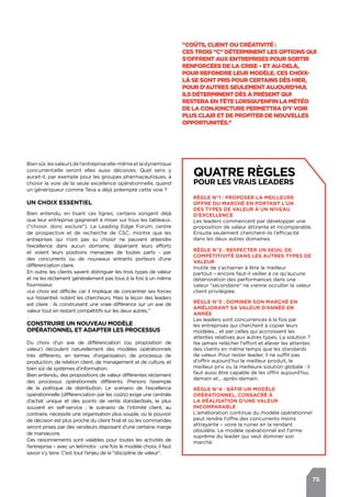 75
Quatre règles
pour les vrais leaders
Règle n°1 : proposer la meilleure
offre du marché en portant l’un
des types de valeur à un niveau
d’excellence
Les leaders commencent par développer une
proposition de valeur attirante et incomparable.
Ensuite seulement cherchent-ils l’efficacité
dans les deux autres domaines.
Règle n°2 : respecter un seuil de
compétitivité dans les autres types de
valeur
Inutile de s’acharner à être le meilleur
partout – encore faut-il veiller à ce qu’aucune
détérioration des performances dans une
valeur "secondaire" ne vienne occulter la valeur
client privilégiée.
Règle n°3 : dominer son marché en
améliorant sa valeur d’année en
année
Les leaders sont concurrencés à la fois par
les entreprises qui cherchent à copier leurs
modèles… et par celles qui accroissent les
attentes relatives aux autres types. La solution ?
Ne jamais relâcher l’effort et élever les attentes
des clients en même temps que les standards
de valeur. Pour rester leader, il ne suffit pas
d’offrir aujourd’hui le meilleur produit, le
meilleur prix ou la meilleure solution globale : il
faut aussi être capable de les offrir aujourd’hui,
demain et… après-demain.
Règle n°4 : bâtir un modèle
opérationnel, consacré à
la réalisation d’une valeur
incomparable
L’amélioration continue du modèle opérationnel
peut rendre l’offre des concurrents moins
attrayante – voire la ruiner en la rendant
obsolète. Le modèle opérationnel est l’arme
suprême du leader qui veut dominer son
marché.
Biensûr,lesvaleursdel’entrepriseelle-mêmeetladynamique
concurrentielle seront elles aussi décisives. Quel sens y
aurait-il, par exemple pour les groupes pharmaceutiques, à
choisir la voie de la seule excellence opérationnelle, quand
un génériqueur comme Teva a déjà préempté cette voie ?
Un choix essentiel
Bien entendu, en lisant ces lignes, certains songent déjà
que leur entreprise gagnerait à miser sur tous les tableaux.
("choisir, donc exclure"). Le Leading Edge Forum, centre
de prospective et de recherche de CSC, montre que les
entreprises qui n’ont pas su choisir ne peuvent atteindre
l’excellence dans aucun domaine, dispersent leurs efforts
et voient leurs positions menacées de toutes parts - par
des concurrents ou de nouveaux entrants porteurs d’une
différenciation claire.
En outre, les clients savent distinguer les trois types de valeur
et ne les réclament généralement pas tous à la fois à un même
fournisseur.
«Le choix est difficile, car il implique de concentrer ses forces
sur l’essentiel, notent les chercheurs. Mais la leçon des leaders
est claire : ils construisent une vraie différence sur un axe de
valeur tout en restant compétitifs sur les deux autres."
Construire un nouveau modèle
opérationnel et adapter les processus
Du choix d’un axe de différenciation (ou proposition de
valeur) découlent naturellement des modèles opérationnels
très différents, en termes d’organisation, de processus de
production, de relation client, de management et de culture, et
bien sûr de systèmes d’information.
Bien entendu, des propositions de valeur différentes réclament
des processus opérationnels différents. Prenons l’exemple
de la politique de distribution. Le scénario de l’excellence
opérationnelle (différenciation par les coûts) exige une centrale
d’achat unique et des points de vente standardisés, le plus
souvent en self-service ; le scénario de l’intimité client, au
contraire, nécessite une organisation plus souple, où le pouvoir
de décision est plus proche du client final et où les commandes
seront prises par des vendeurs disposant d’une certaine marge
de manœuvre.
Ces raisonnements sont valables pour toutes les activités de
l’entreprise – avec un leitmotiv : une fois le modèle choisi, il faut
savoir s’y tenir. C’est tout l’enjeu de la "discipline de valeur".
"Coûts, Client ou Créativité :
ces trois "C" déterminent les options qui
s’offrent aux entreprises pour sortir
renforcées de la crise – et au-delà,
pour refondre leur modèle. Ces choix-
là se sont pris pour certains dès hier,
pour d'autres seulement aujourd'hui.
Ils déterminent dès à présent qui
restera en tête lorsqu’enfin la météo
de la conjoncture permettra d’y voir
plus clair et de profiter de nouvelles
opportunités."
 