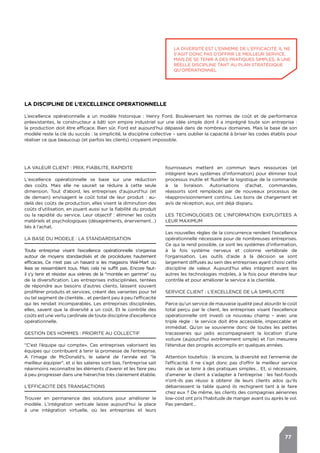 77
LA DISCIPLINE DE L’EXCELLENCE OPERATIONNELLE
L’excellence opérationnelle a un modèle historique : Henry Ford. Bouleversant les normes de coût et de performance
préexistantes, le constructeur a bâti son empire industriel sur une idée simple dont il a imprégné toute son entreprise :
la production doit être efficace. Bien sûr, Ford est aujourd’hui dépassé dans de nombreux domaines. Mais la base de son
modèle reste la clé du succès : la simplicité, la discipline collective – sans oublier la capacité à briser les codes établis pour
réaliser ce que beaucoup (et parfois les clients) croyaient impossible.
LA VALEUR CLIENT : PRIX, FIABILITE, RAPIDITE
L'excellence opérationnelle se base sur une réduction
des coûts. Mais elle ne saurait se réduire à cette seule
dimension. Tout d’abord, les entreprises d’aujourd’hui (et
de demain) envisagent le coût total de leur produit : au-
delà des coûts de production, elles visent la diminution des
coûts d’utilisation, en jouant aussi sur la fiabilité du produit
ou la rapidité du service. Leur objectif : éliminer les coûts
matériels et psychologiques (désagréments, énervement…)
liés à l’achat.
LA BASE DU MODELE : LA STANDARDISATION
Toute entreprise visant l’excellence opérationnelle s’organise
autour de moyens standardisés et de procédures hautement
efficaces. Ce n’est pas un hasard si les magasins Wal-Mart ou
Ikea se ressemblent tous. Mais cela ne suffit pas. Encore faut-
il s’y tenir et résister aux sirènes de la "montée en gamme" ou
de la diversification. Les entreprises indisciplinées, tentées
de répondre aux besoins d’autres clients, laissent souvent
proliférer produits et services, créant des variantes pour tel
ou tel segment de clientèle… et perdant peu à peu l’efficacité
qui les rendait incomparables. Les entreprises disciplinées,
elles, savent que la diversité a un coût. Et le contrôle des
coûts est une vertu cardinale de toute discipline d’excellence
opérationnelle.
GESTION DES HOMMES : PRIORITE AU COLLECTIF
"C’est l’équipe qui compte». Ces entreprises valorisent les
équipes qui contribuent à tenir la promesse de l’entreprise.
A l’image de McDonald’s, le salarié de l’année est "le
meilleur équipier", et si les salaires sont bas, l’entreprise sait
néanmoins reconnaître les éléments d’avenir et les faire peu
à peu progresser dans une hiérarchie très clairement établie.
L’EFFICACITE DES TRANSACTIONS
Trouver en permanence des solutions pour améliorer le
modèle. L’intégration verticale laisse aujourd’hui la place
à une intégration virtuelle, où les entreprises et leurs
fournisseurs mettent en commun leurs ressources (et
intègrent leurs systèmes d’information) pour éliminer tout
processus inutile et fluidifier la logistique de la commande
à la livraison. Autorisations d’achat, commandes,
réassorts sont remplacés par de nouveaux processus de
réapprovisionnement continu. Les bons de chargement et
avis de réception, eux, ont déjà disparu.
LES TECHNOLOGIES DE L’INFORMATION EXPLOITEES A
LEUR MAXIMUM
Les nouvelles règles de la concurrence rendent l’excellence
opérationnelle nécessaire pour de nombreuses entreprises.
Ce qui la rend possible, ce sont les systèmes d’information,
à la fois système nerveux et colonne vertébrale de
l’organisation. Les outils d’aide à la décision se sont
largement diffusés au sein des entreprises ayant choisi cette
discipline de valeur. Aujourd’hui elles intègrent avant les
autres les technologies mobiles, à la fois pour étendre leur
contrôle et pour améliorer le service à la clientèle.
SERVICE CLIENT : L’EXCELLENCE DE LA SIMPLICITE
Parce qu’un service de mauvaise qualité peut alourdir le coût
total perçu par le client, les entreprises visant l’excellence
opérationnelle ont investi ce nouveau champ – avec une
triple règle : le service doit être accessible, impeccable et
immédiat. Qu’on se souvienne donc de toutes les petites
tracasseries qui jadis accompagnaient la location d’une
voiture (aujourd’hui extrêmement simple) et l’on mesurera
l’étendue des progrès accomplis en quelques années.
Attention toutefois : là encore, la diversité est l’ennemie de
l’efficacité. Il ne s’agit donc pas d’offrir le meilleur service
mais de se tenir à des pratiques simples… Et, si nécessaire,
d’amener le client à s’adapter à l’entreprise : les fast-foods
n’ont-ils pas réussi à obtenir de leurs clients ados qu’ils
débarrassent la table quand ils rechignent tant à le faire
chez eux ? De même, les clients des compagnies aériennes
low-cost ont pris l’habitude de manger avant ou après le vol.
Pas pendant…
La diversité est l'ennemie de l'efficacité. Il ne
s'agit donc pas d'offrir le meilleur service,
mais de se tenir à des pratiques simples, à une
réelle discipline tant au plan stratégique
qu'opérationnel
 