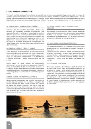 78
LA VALEUR CLIENT : L’INNOVATION (LA VRAIE !)
Combien des "nouveautés" présentées chaque jour
peuvent être réellement qualifiées d’innovations ? De
nouveaux formats en reliftings en passant par les parfums
chocolat-goyave, les variantes inutiles et décorums sans
valeur lassent vite les consommateurs. Pour parvenir à la
supériorité produit, il faut être capable de créer un flux
régulier de vraies innovations – de celles qui tiennent
en haleine et façonnent les styles de vie, proposant une
"expérience produit" faite à la fois de plaisir, de performance
et d’identification.
AU CŒUR DU MODELE : VISION ET TALENT
Avant d’engager le développement d’un nouveau produit,
Edison commençait par en donner une vision inspiratrice. Il
ne fut pas le premier à créer un moyen d’éclairage ; mais il
voyait plus loin que ses contemporains : il ne cherchait pas
à inventer l’ampoule – il voulait pouvoir éclairer une ville
entière.
Edison s’était en outre entouré de collaborateurs
naturellement curieux et motivés par la poursuite d’objectifs
presque impossibles. Toutes les entreprises axées sur la
supériorité produit savent aujourd’hui qu’il est crucial d’avoir
des salariés de talent, aux idées ambitieuses et visionnaires
– souvent guidés par un but commun, exprimé de façon très
simple.
ETRE EN AVANCE… ET PREPARER LE MARCHE
Les entreprises développant une stratégie de supériorité
produit doivent préparer les marchés à accepter des
nouveautés radicales. Elles savent pourtant que l’histoire
est pavée des dettes d’inventeurs qui ont eu pour seul
tort d’avoir raison trop tôt. L’enjeu pour elles est à la fois
d’inventer, et d’accélérer la vitesse de diffusion de l’invention.
Elles regardent plus loin que le marché – sans jamais pour
autant le perdre de vue.
DES STRUCTURES FLEXIBLES, DES PROCESSUS
ROBUSTES
A trop vouloir cadrer la créativité, celle-ci finit par se tarir. Les
entreprises innovantes doivent donc se doter de structures
flexibles. Ses équipes seront pluridisciplinaires, pour
envisager, dès le développement, tous les aspects du produit
(production, marketing, service après-vente, …).
LES HOMMES COMME RESSOURCE CAPITALE
Les entreprises axées sur la supériorité produit n’oublient
jamais que ce sont les individus qui donnent naissance à
l’innovation.
Elles cherchent des ingénieurs créatifs, capables de passer
facilement d’un projet à un autre. Elles savent accroître le
potentiel de leurs collaborateurs en leur lançant des défis
ambitieux tout en assurant le confort matériel propre à
l’imagination – qu’on songe aux locaux de Google, par
exemple.
DES CYCLES DE VIE A GERER
Des ingénieurs géniaux d’un côté, des experts du lancement
de produit de l’autre : c’est la combinaison gagnante de
la supériorité produit – celle qui permet à une marque de
vendre un produit réellement prometteur de valeur pour les
clients. Mais l’innovation est toujours rattrapée. Peu à peu sa
valeur baisse… et son prix aussi. Les leaders ne se privent pas
de prolonger la vie d’une innovation en lançant extensions et
autres variantes. Mais dans le même temps ils savent garder
un coup d’avance, en préparant dans l’ombre le produit qui
rendra le précédent obsolète au moment où il sera copié par
les concurrents.
LA DISCIPLINE DE L’INNOVATION
C’est à la fin du XIXe siècle que Thomas Edison a imaginé le premier vrai processus de développement produit – un moyen de
créer des inventions à répétition puis de les transformer en objets utiles et vendables. Son laboratoire de Menlo Park a servi de
modèle aux centres de recherche d’entreprises à supériorité produit telles qu’Apple ou BMW – un modèle qu’elles ont repris
et perfectionné, sans jamais oublier ce grand principe d’Edison : "Le génie, c’est 1% d’inspiration et 99% de transpiration."
 