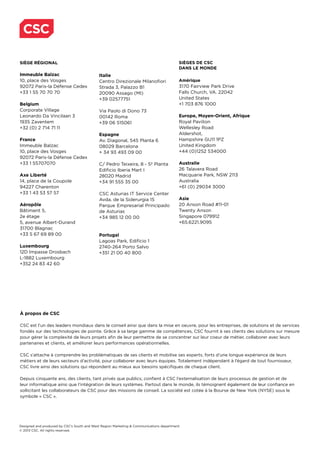 Designed and produced by CSC’s South and West Region Marketing & Communications department.
© 2013 CSC. All rights reserved.
À propos de CSC
CSC est l’un des leaders mondiaux dans le conseil ainsi que dans la mise en oeuvre, pour les entreprises, de solutions et de services
fondés sur des technologies de pointe. Grâce à sa large gamme de compétences, CSC fournit à ses clients des solutions sur mesure
pour gérer la complexité de leurs projets afin de leur permettre de se concentrer sur leur coeur de métier, collaborer avec leurs
partenaires et clients, et améliorer leurs performances opérationnelles.
CSC s’attache à comprendre les problématiques de ses clients et mobilise ses experts, forts d’une longue expérience de leurs
métiers et de leurs secteurs d’activité, pour collaborer avec leurs équipes. Totalement indépendant à l’égard de tout fournisseur,
CSC livre ainsi des solutions qui répondent au mieux aux besoins spécifiques de chaque client.
Depuis cinquante ans, des clients, tant privés que publics, confient à CSC l’externalisation de leurs processus de gestion et de
leur informatique ainsi que l’intégration de leurs systèmes. Partout dans le monde, ils témoignent également de leur confiance en
sollicitant les collaborateurs de CSC pour des missions de conseil. La société est cotée à la Bourse de New York (NYSE) sous le
symbole « CSC ».
CSC
SIÈGE RÉGIONAL
Immeuble Balzac
10, place des Vosges
92072 Paris-la Défense Cedex
+33 1 55 70 70 70
Belgium
Corporate Village
Leonardo Da Vincilaan 3
1935 Zaventem
+32 (0) 2 714 71 11
France
Immeuble Balzac
10, place des Vosges
92072 Paris-la Défense Cedex
+33 1 55707070
Axe Liberté
14, place de la Coupole
94227 Charenton
+33 1 43 53 57 57
Aéropôle
Bâtiment 5,
2e étage
5, avenue Albert-Durand
31700 Blagnac
+33 5 67 69 89 00
Luxembourg
12D Impasse Drosbach
L-1882 Luxembourg
+352 24 83 42 60
Italie
Centro Direzionale Milanofiori
Strada 3, Palazzo B1
20090 Assago (MI)
+39 02577751
Via Paolo di Dono 73
00142 Roma
+39 06 515061
Espagne
Av. Diagonal, 545 Planta 6
08029 Barcelona
+ 34 93 493 09 00
C/ Pedro Teixeira, 8 - 5ª Planta
Edificio Iberia Mart I
28020 Madrid
+34 91 555 35 00
CSC Asturias IT Service Center
Avda. de la Siderurgia 15
Parque Empresarial Principado
de Asturias
+34 985 12 00 00
Portugal
Lagoas Park, Edifício 1
2740-264 Porto Salvo
+351 21 00 40 800
SIÈGES DE CSC
DANS LE MONDE
Amérique
3170 Fairview Park Drive
Falls Church, VA. 22042
United States
+1 703 876 1000
Europe, Moyen-Orient, Afrique
Royal Pavilion
Wellesley Road
Aldershot,
Hampshire GU11 1PZ
United Kingdom
+44 (0)1252 534000
Australie
26 Talavera Road
Macquarie Park, NSW 2113
Australia
+61 (0) 29034 3000
Asie
20 Anson Road #11-01
Twenty Anson
Singapore 079912
+65.6221.9095
 