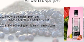 2013: Puerto de Indias “pink” gin
revives sagging Spanish gin market
2018: 500, 000 9LE sales Spain, #4 gin in Spain
750 Years Of Juniper Spirits
 