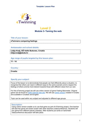 Template: Lesson Plan

Level 2
Module 3- Taming the web
Title of your lesson:
eTwinners comparing feelings

Ambassador and school details:
Lidija Kralj, OŠ Veliki Bukovec, Croatia
lidija.kralj@skole.hr
Age range of pupils targeted by this lesson plan:
11 - 14

Country :
Croatia

Specify your subject:
Focus of the lesson is to demonstrate that people can feel differently about a situation, to
recognise that others can react in different ways to the same scenario and to respect the
feelings of others and be more tolerant towards those with different views from our own.
For this eTwinning project we will use online version of game Feeling Barometer. Original
game can be found on Safer Internet web site. We will use online version created in Croatia
and available in Croatian and English.
Topic can be used within any subject and adjusted to different age groups.

Description:
Using online version enable us to use that game as part of eTwinning project. One teacher
will start the game and share screen with other teachers (videoconference). Students will
join game from different places (classes). After students put cards on barometer
videoconference discussion will take place.

1

 