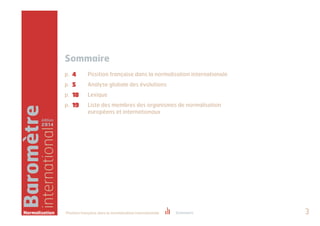 Baromètre 
international 
édition 
2014 
Sommaire 
p. 
p. 
p. 
p. 
4 
5 
18 
19 
Position française dans la normalisation internationale 
Analyse globale des évolutions 
Lexique 
Liste des membres des organismes de normalisation 
européens et internationaux 
Normalisation Position française dans la normalisation internationale Sommaire 3 
 