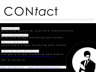 CONtact
///////////////////////////////////////////////


 A n n e P h i l i p
d i r e c t r i c e m a r k e t i n g ,          q u a l i t é   &   c o m m u n i c a t i o n

C o r i n e R e y n o u a r d
d i r e c t r i c e é t u d e s          m a r k e t i n g   p ô l e   h o m m e

 C é c i l e     D a g n i a u x
r e s p o n s a b l e        é t u d e s     m a r k e t i n g   p ô l e   h o m m e


 L i g i a     D a    S i l v a     M o n t e i r o
c h a r g é e d ’ é t u d e s m a r k e t i n g p ô l e h o m m e
l i g i a . d a s i l v a m o n t e i r o @ m o n d a d o r i . f r

# 0 1    4 1    3 3    5 2    5 4



w w w . m i s t e r - H . f r           w w w . m o n d a d o r i p u b . f r
 