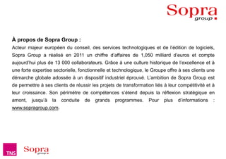 À propos de Sopra Group :
Acteur majeur européen du conseil, des services technologiques et de l’édition de logiciels,
Sopra Group a réalisé en 2011 un chiffre d’affaires de 1,050 milliard d’euros et compte
aujourd’hui plus de 13 000 collaborateurs. Grâce à une culture historique de l’excellence et à
une forte expertise sectorielle, fonctionnelle et technologique, le Groupe offre à ses clients une
démarche globale adossée à un dispositif industriel éprouvé. L’ambition de Sopra Group est
de permettre à ses clients de réussir les projets de transformation liés à leur compétitivité et à
leur croissance. Son périmètre de compétences s’étend depuis la réflexion stratégique en
amont,   jusqu’à   la   conduite   de    grands       programmes.          Pour   plus   d’informations   :
www.sopragroup.com.




                                   Baromètre Figaro Magazine – Mars 2012                                      18
 