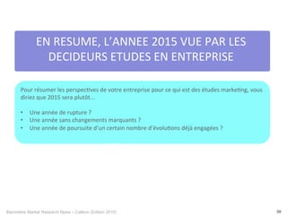 Baromètre Market Research News – Callson (Edition 2015) 39
EN	
  RESUME,	
  L’ANNEE	
  2015	
  VUE	
  PAR	
  LES	
  
DECIDEURS	
  ETUDES	
  EN	
  ENTREPRISE	
  	
  
Pour	
  résumer	
  les	
  perspec-ves	
  de	
  votre	
  entreprise	
  pour	
  ce	
  qui	
  est	
  des	
  études	
  marke-ng,	
  vous	
  
diriez	
  que	
  2015	
  sera	
  plutôt...	
  
	
  
•  Une	
  année	
  de	
  rupture	
  ?	
  
•  Une	
  année	
  sans	
  changements	
  marquants	
  ?	
  
•  Une	
  année	
  de	
  poursuite	
  d’un	
  certain	
  nombre	
  d’évolu-ons	
  déjà	
  engagées	
  ?	
  
	
  
12%	
   23%	
  
 