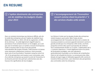 Baromètre Market Research News – Callson (Edition 2015) 44
EN RESUME
① 	
  L’op+on	
  dominante	
  des	
  entreprises	
  
est	
  de	
  stabiliser	
  les	
  budgets	
  études	
  
pour	
  2015	
  
Dans	
  un	
  contexte	
  économique	
  qui	
  demeure	
  diﬃcile,	
  près	
  de	
  
la	
  moi-é	
  des	
  entreprises	
  ont	
  pris	
  l’op-on	
  de	
  stabiliser	
  leurs	
  
dépenses	
  d’études	
  sur	
  2015,	
  21%	
  de	
  les	
  augmenter,	
  et	
  29%	
  
de	
  les	
  diminuer.	
  	
  Ce	
  solde	
  légèrement	
  néga-f	
  traduit	
  la	
  
persistance	
  d’une	
  certaine	
  tension	
  sur	
  les	
  budgets,	
  qui	
  va	
  de	
  
pair	
  avec	
  la	
  tenta-on	
  pour	
  un	
  nombre	
  croissant	
  d’entreprises	
  
d’aller	
  à	
  nouveau	
  dans	
  le	
  sens	
  d’une	
  plus	
  grande	
  
internalisa-on	
  des	
  projets	
  d’études.	
  Ceke	
  pression	
  à	
  la	
  baisse	
  
reste	
  néanmoins	
  rela-vement	
  contenue,	
  notre	
  pronos-c	
  
étant	
  celui	
  d’une	
  fourcheke	
  d	
  ‘évolu-on	
  comprise	
  entre	
  0	
  et	
  
-­‐1%.	
  Et	
  les	
  perspec-ves	
  sont	
  toujours	
  aussi	
  contrastées,	
  avec	
  
d’un	
  côté	
  des	
  entreprises	
  qui	
  jouent	
  la	
  carte	
  de	
  l’économie,	
  là	
  
où	
  d’autres	
  prennent	
  des	
  par--­‐pris	
  volontaristes	
  avec	
  des	
  
hausses	
  très	
  signiﬁca-ves	
  de	
  leurs	
  budgets.
	
  
② 	
  L’accompagnement	
  de	
  l’innova+on	
  
ressort	
  comme	
  étant	
  la	
  priorité	
  n°	
  1	
  
des	
  services	
  études	
  ce^e	
  année	
  
Les	
  thèmes	
  à	
  traiter	
  par	
  les	
  équipes	
  études	
  des	
  entreprises	
  
restent	
  toujours	
  aussi	
  variés.	
  Mais	
  l’enjeu	
  du	
  bon	
  
accompagnement	
  de	
  l’innova-on	
  (et	
  donc	
  de	
  la	
  créa-on	
  de	
  
nouveaux	
  produits	
  ou	
  services)	
  apparaît	
  clairement	
  comme	
  la	
  
grande	
  priorité	
  pour	
  les	
  entreprises	
  ceke	
  année,	
  une	
  forte	
  
propor-on	
  d’entre	
  elles	
  ayant	
  la	
  perspec-ve	
  de	
  renforcer	
  
leurs	
  inves-ssements	
  études	
  sur	
  ce	
  point.	
  L’op-misa-on	
  de	
  la	
  
«	
  customer	
  experience	
  »	
  ressort	
  également	
  parmi	
  les	
  points	
  
de	
  focalisa-on	
  privilégiés,	
  avec	
  des	
  indicateurs	
  
par-culièrement	
  favorables	
  sur	
  les	
  thèmes	
  de	
  la	
  Sa-sfac-on	
  
Client	
  et	
  de	
  la	
  Qualité	
  de	
  Service.	
  La	
  connaissance	
  des	
  cibles	
  
(études	
  de	
  type	
  Usages	
  et	
  Autudes)	
  apparaît	
  enﬁn	
  comme	
  le	
  
troisième	
  thème	
  prioritaire,	
  avec	
  néanmoins	
  des	
  perspec-ves	
  
plus	
  contrastées	
  selon	
  les	
  entreprises.	
  
 