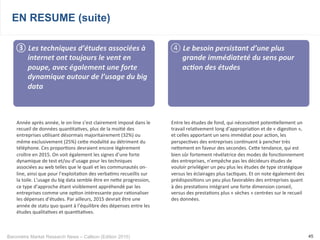 Baromètre Market Research News – Callson (Edition 2015) 45
EN RESUME (suite)
③ 	
  Les	
  techniques	
  d’études	
  associées	
  à	
  
internet	
  ont	
  toujours	
  le	
  vent	
  en	
  
poupe,	
  avec	
  également	
  une	
  forte	
  
dynamique	
  autour	
  de	
  l’usage	
  du	
  big	
  
data	
  
Année	
  après	
  année,	
  le	
  on-­‐line	
  s’est	
  clairement	
  imposé	
  dans	
  le	
  
recueil	
  de	
  données	
  quan-ta-ves,	
  plus	
  de	
  la	
  moi-é	
  des	
  
entreprises	
  u-lisant	
  désormais	
  majoritairement	
  (32%)	
  ou	
  
même	
  exclusivement	
  (25%)	
  ceke	
  modalité	
  au	
  détriment	
  du	
  
téléphone.	
  Ces	
  propor-ons	
  devraient	
  encore	
  légèrement	
  
croître	
  en	
  2015.	
  On	
  voit	
  également	
  les	
  signes	
  d’une	
  forte	
  
dynamique	
  de	
  test	
  et/ou	
  d’usage	
  pour	
  les	
  techniques	
  
associées	
  au	
  web	
  telles	
  que	
  le	
  quali	
  et	
  les	
  communautés	
  on-­‐
line,	
  ainsi	
  que	
  pour	
  l’exploita-on	
  des	
  verba-ms	
  recueillis	
  sur	
  
la	
  toile.	
  L’usage	
  du	
  big	
  data	
  semble	
  être	
  en	
  neke	
  progression,	
  
ce	
  type	
  d’approche	
  étant	
  visiblement	
  appréhendé	
  par	
  les	
  
entreprises	
  comme	
  une	
  op-on	
  intéressante	
  pour	
  ra-onaliser	
  
les	
  dépenses	
  d’études.	
  Par	
  ailleurs,	
  2015	
  devrait	
  être	
  une	
  
année	
  de	
  statu	
  quo	
  quant	
  à	
  l’équilibre	
  des	
  dépenses	
  entre	
  les	
  
études	
  qualita-ves	
  et	
  quan-ta-ves.	
  
④ 	
  Le	
  besoin	
  persistant	
  d’une	
  plus	
  
grande	
  immédiateté	
  du	
  sens	
  pour	
  
ac+on	
  des	
  études	
  
Entre	
  les	
  études	
  de	
  fond,	
  qui	
  nécessitent	
  poten-ellement	
  un	
  
travail	
  rela-vement	
  long	
  d’appropria-on	
  et	
  de	
  «	
  diges-on	
  »,	
  
et	
  celles	
  apportant	
  un	
  sens	
  immédiat	
  pour	
  ac-on,	
  les	
  
perspec-ves	
  des	
  entreprises	
  con-nuent	
  à	
  pencher	
  très	
  
nekement	
  en	
  faveur	
  des	
  secondes.	
  Ceke	
  tendance,	
  qui	
  est	
  
bien	
  sûr	
  fortement	
  révélatrice	
  des	
  modes	
  de	
  fonc-onnement	
  
des	
  entreprises,	
  n’empêche	
  pas	
  les	
  décideurs	
  études	
  de	
  
vouloir	
  privilégier	
  un	
  peu	
  plus	
  les	
  études	
  de	
  type	
  stratégique	
  
versus	
  les	
  éclairages	
  plus	
  tac-ques.	
  Et	
  on	
  note	
  également	
  des	
  
prédisposi-ons	
  un	
  peu	
  plus	
  favorables	
  des	
  entreprises	
  quant	
  
à	
  des	
  presta-ons	
  intégrant	
  une	
  forte	
  dimension	
  conseil,	
  
versus	
  des	
  presta-ons	
  plus	
  «	
  sèches	
  »	
  centrées	
  sur	
  le	
  recueil	
  
des	
  données.
 