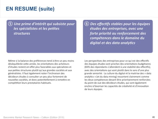 Baromètre Market Research News – Callson (Edition 2015) 46
EN RESUME (suite)
⑤ 	
  Une	
  prime	
  d’intérêt	
  qui	
  subsiste	
  pour	
  
les	
  spécialistes	
  et	
  les	
  pe+tes	
  
structures	
  
Même	
  si	
  la	
  balance	
  des	
  préférences	
  tend	
  à	
  être	
  un	
  peu	
  moins	
  
déséquilibrée	
  ceke	
  année,	
  les	
  orienta-ons	
  des	
  acheteurs	
  
d’études	
  restent	
  en	
  eﬀet	
  plus	
  favorables	
  aux	
  spécialistes	
  et	
  
aux	
  pe-tes	
  structures	
  plutôt	
  qu’aux	
  grandes	
  sociétés	
  et	
  aux	
  
généralistes.	
  Il	
  faut	
  également	
  noter	
  l’inclinaison	
  des	
  
décideurs	
  études	
  à	
  consulter	
  un	
  peu	
  plus	
  fortement	
  de	
  
nouvelles	
  sociétés,	
  et	
  donc	
  poten-ellement	
  à	
  remekre	
  en	
  
compé--on	
  leurs	
  prestataires	
  habituels.
⑥ 	
  Des	
  eﬀec+fs	
  stables	
  pour	
  les	
  équipes	
  
études	
  des	
  entreprises,	
  avec	
  une	
  
forte	
  priorité	
  au	
  renforcement	
  des	
  
compétences	
  dans	
  le	
  domaine	
  du	
  
digital	
  et	
  des	
  data	
  analy+cs	
  
Les	
  perspec-ves	
  des	
  entreprises	
  pour	
  ce	
  qui	
  est	
  des	
  eﬀec-fs	
  
des	
  équipes	
  études	
  sont	
  proches	
  des	
  orienta-ons	
  budgétaires	
  
(83%	
  des	
  répondants	
  s’akendent	
  à	
  une	
  stabilité	
  des	
  eﬀec-fs),	
  
avec	
  des	
  orienta-ons	
  qui	
  vont	
  plutôt	
  dans	
  le	
  sens	
  d’une	
  plus	
  
grande	
  seniorité.	
  	
  La	
  culture	
  du	
  digital	
  et	
  la	
  maitrise	
  des	
  «	
  data	
  
analy-cs	
  »	
  (et	
  du	
  data	
  mining)	
  ressortent	
  clairement	
  comme	
  
les	
  deux	
  compétences	
  devant	
  être	
  prioritairement	
  renforcées	
  
du	
  point	
  de	
  vue	
  des	
  décideurs	
  études,	
  qui	
  sont	
  également	
  
enclins	
  à	
  favoriser	
  les	
  capacités	
  de	
  créa-vité	
  et	
  d’innova-on	
  
de	
  leurs	
  équipes.
 