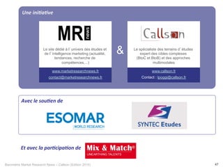 Baromètre Market Research News – Callson (Edition 2015) 47
Une	
  ini+a+ve	
  
	
  
&
Avec	
  le	
  sou+en	
  de	
  	
  
www.marketresearchnews.fr
contact@marketresearchnews.fr
www.callson.fr
Contact : lpoggi@callson.fr
Le site dédié à l’univers des études et
de l’intelligence marketing (actualité,
tendances, recherche de
compétences,...)
Le spécialiste des terrains d’études
expert des cibles complexes
(BtoC et BtoB) et des approches
multimodales
Et	
  avec	
  la	
  par+cipa+on	
  de	
  	
  
 