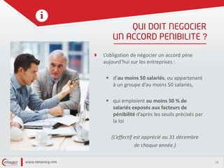 18
?
L’obligation de négocier un accord pèse
aujourd’hui sur les entreprises :
 d’au moins 50 salariés, ou appartenant
à un groupe d’au moins 50 salariés,
 qui emploient au moins 50 % de
salariés exposés aux facteurs de
pénibilité d’après les seuils précisés par
la loi
(L’effectif est apprécié au 31 décembre
de chaque année.)
 