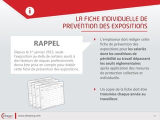 37
L'employeur doit rédiger cette
fiche de prévention des
expositions pour les salariés
dont les conditions de
pénibilité au travail dépassent
les seuils réglementaires
après application des mesures
de protection collective et
individuelle.
Un copie de la fiche doit être
transmise chaque année au
travailleur.
RAPPEL
Depuis le 1er janvier 2015, seule
l'exposition au-delà de certains seuils à
des facteurs de risques professionnels
devra être prise en compte pour établir
cette fiche de prévention des expositions.
 