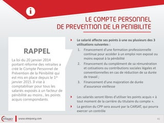 41
Le salarié affecte ses points à une ou plusieurs des 3
utilisations suivantes :
1. Financement d’une formation professionnelle
continue pour accéder à un emploi non exposé ou
moins exposé à la pénibilité
2. Financement du complément de sa rémunération
et cotisations ou contributions sociales légales et
conventionnelles en cas de réduction de sa durée
de travail ;
3. Financement d'une majoration de durée
d'assurance vieillesse
Les salariés seront libres d’utiliser les points acquis « à
tout moment de la carrière du titulaire du compte ».
La gestion du CPP sera assuré par la CARSAT, qui pourra
exercer un contrôle
RAPPEL
La loi du 20 janvier 2014
portant réforme des retraites a
créé le Compte Personnel de
Prévention de la Pénibilité qui
est mis en place depuis le 1er
janvier 2015. Il vise à
comptabiliser pour tous les
salariés exposés à un facteur de
pénibilité au moins , les points
acquis correspondants.
 