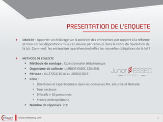 5
’
OBJECTIF : Apporter un éclairage sur la position des entreprises par rapport à la réforme
et mesurer les dispositions mises en œuvre par celles-ci dans le cadre de l’évolution de
la Loi. Comment les entreprises appréhendent-elles les nouvelles obligations de la loi ?
METHODE DE COLLECTE
 Méthode de sondage : Questionnaire téléphonique
 Organisme de collecte : JUNIOR ESSEC CONSEIL
 Période : du 27/02/2014 au 20/03/2015
 Cible :
• Directions et Opérationnels dans les domaines RH, Sécurité et Retraite
• Tous secteurs
• Effectifs > 50 personnes
• France métropolitaine
 Nombre de réponses: 200
 