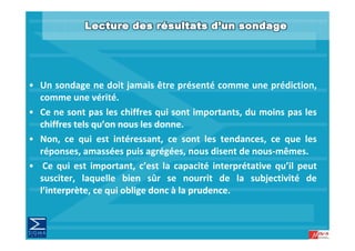 • Un sondage ne doit jamais être présenté comme une prédiction,
  comme une vérité
                vérité.
• Ce ne sont pas les chiffres qui sont importants, du moins pas les
  chiffres tels qu’on nous les donne
                qu on          donne.
• Non, ce qui est intéressant, ce sont les tendances, ce que les
  réponses, amassées puis agrégées, nous disent de nous‐mêmes.
                                                    nous mêmes.
• Ce qui est important, c’est la capacité interprétative qu’il peut
  susciter, laquelle bien sûr se nourrit de la subjectivité de
           , q                                         j
  l’interprète, ce qui oblige donc à la prudence.
 