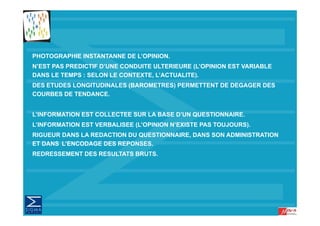 PHOTOGRAPHIE INSTANTANNE DE L’OPINION.
N’EST PAS PREDICTIF D’UNE CONDUITE ULTERIEURE (L’OPINION EST VARIABLE
DANS LE TEMPS : SELON LE CONTEXTE, L’ACTUALITE).
DES ETUDES LONGITUDINALES (BAROMETRES) PERMETTENT DE DEGAGER DES
COURBES DE TENDANCE.


L’INFORMATION EST COLLECTEE SUR LA BASE D’UN QUESTIONNAIRE
                                             QUESTIONNAIRE.
L’INFORMATION EST VERBALISEE (L’OPINION N’EXISTE PAS TOUJOURS).
RIGUEUR DANS LA REDACTION DU QUESTIONNAIRE, DANS SON ADMINISTRATION
ET DANS L’ENCODAGE DES REPONSES.
REDRESSEMENT DES RESULTATS BRUTS.
 