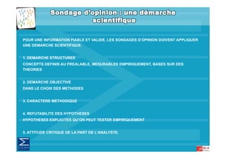 POUR UNE INFORMATION FIABLE ET VALIDE, LES SONDAGES D’OPINION DOIVENT APPLIQUER
UNE DEMARCHE SCIENTIFIQUE.


1. DEMARCHE STRUCTUREE
CONCEPTS DEFINIS AU PREALABLE, MESURABLES EMPIRIQUEMENT, BASES SUR DES
THEORIES


2. DEMARCHE OBJECTIVE
DANS LE CHOIX DES METHODES


3. CARACTERE METHODIQUE


4. REFUTABILITE DES HYPOTHESES
HYPOTHESES EXPLICITES QU’ON PEUT TESTER EMPIRIQUEMENT


5. ATTITUDE CRITIQUE DE LA PART DE L ANALYSTE.
                                   L’ANALYSTE.
 