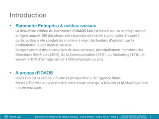 Introduction!
•  Baromètre Entreprise & médias sociaux !
La	
  deuxième	
  édi?on	
  du	
  baromètre	
  d’IDAOS	
  Lab	
  est	
  basée	
  sur	
  un	
  sondage	
  annuel	
  
en	
  ligne	
  auquel	
  196	
  décideurs	
  ont	
  répondus	
  de	
  manière	
  volontaire.	
  L’appel	
  à	
  
par?cipa?on	
  a	
  été	
  conduit	
  de	
  manière	
  à	
  viser	
  des	
  leaders	
  d’opinion	
  sur	
  la	
  
probléma?que	
  des	
  médias	
  sociaux.	
  	
  
Ils	
  représentent	
  des	
  entreprises	
  de	
  tous	
  secteurs,	
  principalement	
  membres	
  des	
  
Direc?ons	
  Générales	
  (26%),	
  de	
  la	
  Communica?on	
  (32%),	
  du	
  Marke?ng	
  (16%),	
  et	
  
venant	
  à	
  40%	
  d’entreprises	
  de	
  1	
  000	
  employés	
  ou	
  plus	
  
•  A propos d’IDAOS	
  
Idaos	
  Lab	
  est	
  la	
  cellule	
  «	
  étude	
  et	
  prospec?ve	
  »	
  de	
  l’agence	
  Idaos.	
  	
  
Merci	
  à	
  Thérèse	
  qui	
  a	
  orchestré	
  cee	
  étude	
  ainsi	
  qu’	
  à	
  Marion	
  et	
  Mickael	
  qui	
  l’ont	
  
mis	
  en	
  musique.	
  	
  
	
  
	
  
	
  
IDAOS	
  Lab	
   2	
  Baromètre	
  Entreprise	
  &	
  Médias	
  Sociaux	
  -­‐	
  2ème	
  édi?on	
  -­‐	
  Mars	
  2014	
  –	
  Volet	
  2	
   Reproduc?on	
  et	
  publica?on	
  	
  
Interdite	
  sans	
  l’accord	
  d’Idaos	
  
 