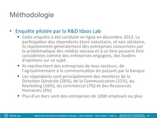 Méthodologie!
•  Enquête	
  pilotée	
  par	
  la	
  R&D	
  Idaos	
  Lab	
  
§  Cee	
  enquête	
  à	
  été	
  conduite	
  en	
  ligne	
  en	
  décembre	
  2013.	
  La	
  
par?cipa?on	
  des	
  répondants	
  étant	
  volontaire,	
  et	
  non	
  aléatoire,	
  
ils	
  représentent	
  généralement	
  des	
  entreprises	
  concernées	
  par	
  
la	
  probléma?que	
  des	
  médias	
  sociaux	
  et	
  à	
  ce	
  ?tre	
  peuvent	
  être	
  
considérées	
  comme	
  des	
  entreprises	
  engagées,	
  des	
  leaders	
  
d'opinions	
  sur	
  ce	
  sujet.	
  
§  Ils	
  représentent	
  des	
  entreprises	
  de	
  tous	
  secteurs,	
  de	
  
l’agroalimentaire	
  à	
  la	
  communica?on	
  en	
  passant	
  par	
  la	
  banque	
  
§  Les	
  répondants	
  sont	
  principalement	
  des	
  membres	
  de	
  la	
  
Direc?on	
  Générale	
  (26%),	
  de	
  la	
  Communica?on	
  (31%),	
  du	
  
Marke?ng	
  (16%),	
  du	
  commercial	
  (7%)	
  et	
  des	
  Ressources	
  
Humaines	
  (4%)	
  
§  Plus	
  d’un	
  ?ers	
  sont	
  des	
  entreprises	
  de	
  1000	
  employés	
  ou	
  plus	
  
IDAOS	
  Lab	
   20	
  Baromètre	
  Entreprise	
  &	
  Médias	
  Sociaux	
  -­‐	
  2ème	
  édi?on	
  -­‐	
  Mars	
  2014	
  –	
  Volet	
  2	
   Reproduc?on	
  et	
  publica?on	
  	
  
Interdite	
  sans	
  l’accord	
  d’Idaos	
  
 