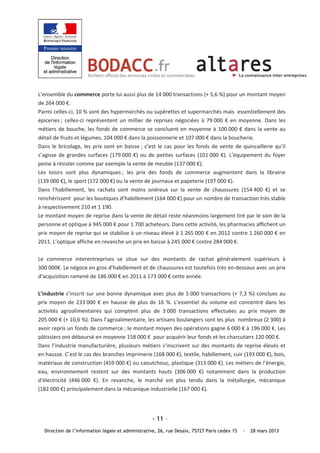 L’ensemble du commerce porte lui aussi plus de 14 000 transactions (+ 5,6 %) pour un montant moyen 
de 264 000 €.  
Parmi celles‐ci, 10 % sont des hypermarchés ou supérettes et supermarchés mais  essentiellement des 
épiceries ;  celles‐ci  représentent  un  millier  de  reprises  négociées  à  79 000  €  en  moyenne.  Dans  les 
métiers  de  bouche,  les  fonds  de  commerce  se  concluent  en  moyenne  à  100 000  €  dans  la  vente  au 
détail de fruits et légumes, 104 000 € dans la poissonnerie et 107 000 € dans la boucherie. 
Dans  le  bricolage,  les  prix  sont  en  baisse ;  c’est  le  cas  pour  les  fonds  de  vente  de  quincaillerie  qu’il 
s’agisse  de  grandes  surfaces  (179 000  €)  ou  de  petites  surfaces  (101 000  €).  L’équipement  du  foyer 
peine à résister comme par exemple la vente de meuble (137 000 €). 
Les  loisirs  sont  plus  dynamiques ;  les  prix  des  fonds  de  commerce  augmentent  dans  la  librairie 
(139 000 €), le sport (172 000 €) ou la vente de journaux et papeterie (197 000 €). 
Dans  l’habillement,  les  rachats  sont  moins  onéreux  sur  la  vente  de  chaussures  (154 400  €)  et  se 
renchérissent  pour les boutiques d’habillement (164 000 €) pour un nombre de transaction très stable 
à respectivement 210 et 1 190. 
Le montant moyen de reprise dans la vente de détail reste néanmoins largement tiré par le soin de la 
personne et optique à 945 000 € pour 1 700 acheteurs. Dans cette activité, les pharmacies affichent un 
prix moyen de reprise qui se stabilise à un niveau élevé à 1 265 000 € en 2012 contre 1 260 000 € en 
2011. L’optique affiche en revanche un prix en baisse à 245 000 € contre 284 000 €. 
 
Le  commerce  interentreprises  se  situe  sur  des  montants  de  rachat  généralement  supérieurs  à 
300 000€. Le négoce en gros d’habillement et de chaussures est toutefois très en‐dessous avec un prix 
d’acquisition ramené de 186 000 € en 2011 à 173 000 € cette année. 
 
L’industrie  s’inscrit  sur  une  bonne  dynamique  avec  plus  de  5 000  transactions  (+  7,3  %)  conclues  au 
prix  moyen  de  233 000  €  en  hausse  de  plus  de  16  %.  L’essentiel  du  volume  est  concentré  dans  les 
activités  agroalimentaires  qui  comptent  plus  de  3 000  transactions  effectuées  au  prix  moyen  de 
205 000 € (+ 10,6 %). Dans l’agroalimentaire, les artisans boulangers sont les plus  nombreux (2 300) à 
avoir repris un fonds de commerce ; le montant moyen des opérations gagne 6 000 € à 196 000 €. Les 
pâtissiers ont déboursé en moyenne 158 000 €  pour acquérir leur fonds et les charcutiers 120 000 €.  
Dans  l’industrie  manufacturière,  plusieurs  métiers  s’inscrivent  sur  des  montants  de  reprise  élevés  et 
en hausse. C’est le cas des branches imprimerie (168 000 €), textile, habillement, cuir (193 000 €), bois, 
matériaux de construction (459 000 €) ou caoutchouc, plastique (313 000 €). Les métiers de l’énergie, 
eau,  environnement  restent  sur  des  montants  hauts  (306 000  €)  notamment  dans  la  production 
d'électricité  (446 000  €).  En  revanche,  le  marché  est  plus  tendu  dans  la  métallurgie,  mécanique 
(182 000 €) principalement dans la mécanique industrielle (167 000 €). 
 


                                                        - 11 –
   Direction de l’information légale et administrative, 26, rue Desaix, 75727 Paris cedex 15         -   28 mars 2013
 