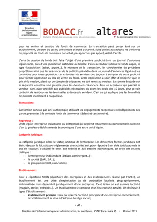 pour  les  ventes  et  cessions  de  fonds  de  commerce.  La  transaction  peut  porter  tant  sur  un 
établissement, un droit au bail ou une simple branche d’activité. Sont publiés aux Bodacc les transferts 
de propriété de fonds de commerce par achat, par apport ou par apport partiel d’actifs.  
 
L’acte  de  cession  de  fonds  doit  faire  l’objet  d’une  première  publicité  dans  un  journal  d’annonces 
légales local, puis d’une publication nationale au Bodacc. L’avis au Bodacc indique le fonds acquis, le 
type  d’acquisition  (achat,  apport…),  le  montant  de  la  transaction,  les  coordonnées  du  précédent 
propriétaire ainsi que les références de la publicité préalable dans un journal d’annonces légales et les 
conditions pour faire opposition. Les créanciers du vendeur ont 10 jours à compter de cette publicité 
pour  former  opposition  au  prix  de  vente  du  fonds.  Cette  opposition  a  pour  effet  d’empêcher  que  le 
prix de la cession, placé sur un compte de séquestre, ne soit remis au vendeur. La somme bloquée sur 
le  séquestre  constitue  une  garantie  pour  les  éventuels  créanciers.  Ainsi  un  acquéreur  qui  paierait  le 
vendeur  sans avoir procédé aux publicités nécessaires ou avant les délais des 10 jours, peut se voir 
contraint de rembourser les éventuelles créances du vendeur. C’est ce qui explique que les formalités 
de publicité incombent à l’acquéreur. 
 
Transaction : 
 
Convention conclue par acte authentique stipulant les engagements réciproques interdépendants des 
parties prenantes à la vente de fonds de commerce (cédant et cessionnaire). 
 
Repreneur : 
Unité légale (entreprise individuelle ou entreprise) qui reprend totalement ou partiellement, l'activité 
d'un ou plusieurs établissements économiques d'une autre unité légale. 
 
Catégorie juridique : 
 
La  catégorie  juridique  décrit  le  statut  juridique  de  l'entreprise.  Les  différentes  formes  juridiques  ont 
été créées par la loi, soit pour réglementer une activité, soit pour répondre à un vide juridique, mais le 
but  est  toujours  d'adapter  le  droit  aux  réalités  et  aux  besoins  économiques.  Le  droit  des  affaires 
distingue : 
     - l'entrepreneur indépendant (artisan, commerçant…) ; 
     - la société (SARL, SA…) ; 
     - le groupement (GIE, association). 
 
Etablissement : 
 
Pour  le  répertoire  SIREN  (répertoire  des  entreprises  et  des  établissements  réalisé  par  l’INSEE),  un 
établissement  est  une  unité  d'exploitation  ou  de  production  localisée  géographiquement, 
individualisée  mais  dépendant  juridiquement  d'une  entreprise.  C'est  le  lieu  où  est  exercée  l'activité 
(magasin, atelier, entrepôt...). Un établissement se compose d’un lieu et d’une activité. On distingue 3 
types d’établissement : 
     - établissement principal : lieu où s’exerce l’activité principale d’une entreprise. Généralement, 
         cet établissement se situe à l’adresse du siège social ; 

                                                      - 28 –
   Direction de l’information légale et administrative, 26, rue Desaix, 75727 Paris cedex 15     -   28 mars 2013
 