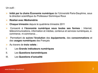 Un outil :
 Initié par la chaire Économie numérique de l’Université Paris-Dauphine, sous
la direction scientifique du Professeur Dominique Roux
 Réalisé avec Médiamétrie
 Chaque trimestre depuis le quatrième trimestre 2011
 Consacré à l’économie numérique sous toutes ses formes : Internet,
télécommunications, information et médias, contenus et services numériques, e-
commerce, m-commerce…
 Permettant de suivre l’évolution des équipements, des consommations et
des usages numériques des Français
 Au travers de trois volets :
I. Les Grands indicateurs numériques
II. Les Questions barométriques
III. Les Questions d’actualité
2www.fondation.dauphine.fr
 