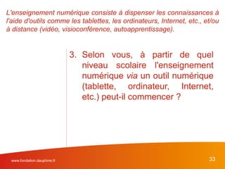 www.fondation.dauphine.fr 33
3. Selon vous, à partir de quel
niveau scolaire l'enseignement
numérique via un outil numérique
(tablette, ordinateur, Internet,
etc.) peut-il commencer ?
L'enseignement numérique consiste à dispenser les connaissances à
l'aide d'outils comme les tablettes, les ordinateurs, Internet, etc., et/ou
à distance (vidéo, visioconférence, autoapprentissage).
 