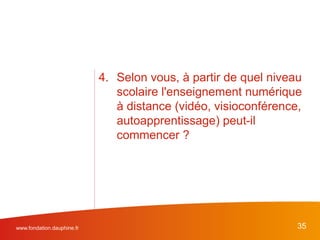 www.fondation.dauphine.fr 35
4. Selon vous, à partir de quel niveau
scolaire l'enseignement numérique
à distance (vidéo, visioconférence,
autoapprentissage) peut-il
commencer ?
 