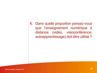 6. Dans quelle proportion pensez-vous
que l’enseignement numérique à
distance (vidéo, visioconférence,
autoapprentissage) doit être utilisé ?
www.fondation.dauphine.fr 40
 
