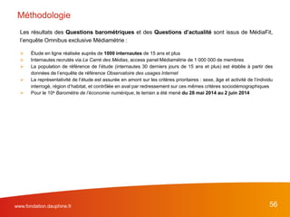 56www.fondation.dauphine.fr
Les résultats des Questions barométriques et des Questions d’actualité sont issus de MédiaFit,
l’enquête Omnibus exclusive Médiamétrie :
 Étude en ligne réalisée auprès de 1000 internautes de 15 ans et plus
 Internautes recrutés via Le Carré des Médias, access panel Médiamétrie de 1 000 000 de membres
 La population de référence de l’étude (internautes 30 derniers jours de 15 ans et plus) est établie à partir des
données de l’enquête de référence Observatoire des usages Internet
 La représentativité de l’étude est assurée en amont sur les critères prioritaires : sexe, âge et activité de l’individu
interrogé, région d’habitat, et contrôlée en aval par redressement sur ces mêmes critères sociodémographiques
 Pour le 10e Baromètre de l’économie numérique, le terrain a été mené du 28 mai 2014 au 2 juin 2014
Méthodologie
 