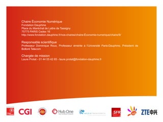 Chaire Économie Numérique
Fondation Dauphine
Place du Maréchal de Lattre de Tassigny
75775 PARIS Cedex 16
http://www.fondation.dauphine.fr/nos-chaires/chaire-Économie-numerique/chaire/9/
Responsable scientifique
Professeur Dominique Roux, Professeur émérite à l’Université Paris-Dauphine, Président de
Bolloré Telecom
Chargée de mission
Laure Protat - 01 44 05 42 65 - laure.protat@fondation-dauphine.fr
 