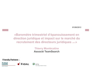 01/08/2013

«Baromètre trimestriel d’épanouissement en
direction juridique et impact sur le marché du
recrutement des directeurs juridiques »
(H/F)

Thierry Montécatine
Associé TeamSearch
Friendly Partners :

 