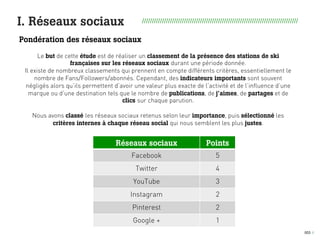 003 I
I. Réseaux sociaux //////////////////////////////////////////////////////////////////////////////
Pondération des réseaux sociaux
Réseaux sociaux Points
Facebook 5
Twitter 4
YouTube 3
Instagram 2
Pinterest 2
Google + 1
Le but de cette étude est de réaliser un classement de la présence des stations de ski
françaises sur les réseaux sociaux durant une période donnée.
Il existe de nombreux classements qui prennent en compte différents critères, essentiellement le
nombre de Fans/Followers/abonnés. Cependant, des indicateurs importants sont souvent
négligés alors qu’ils permettent d’avoir une valeur plus exacte de l’activité et de l’influence d’une
marque ou d’une destination tels que le nombre de publications, de j’aimes, de partages et de
clics sur chaque parution.
Nous avons classé les réseaux sociaux retenus selon leur importance, puis sélectionné les
critères internes à chaque réseau social qui nous semblent les plus justes.
 