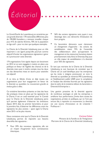 3
Éditorial
Le Grand-Duché de Luxembourg se caractérise par
une grande diversité :170 nationalités différentes,plus
de 190.000 frontaliers y viennent travailler chaque
jour, 41% de salariés féminins, 70% de la population
en âge actif – pour ne citer que quelques exemples.
La Charte de la Diversité Lëtzebuerg joue un rôle
important à cet égard puisqu’elle poursuit comme
objectif d’inciter les organisations signataires à gérer
et à promouvoir cette diversité.
174 organisations l’ont signée depuis son lancement
en 2012 et se sont engagées à mettre en place une
politique en faveur de l’égalité des chances et de la
diversité, mais aussi à rendre compte tous les deux
ans des démarches mises en œuvre pour atteindre
cet objectif.
À ce titre, je félicite d’ores et déjà toutes ces
organisations pour leur engagement en faveur de
la diversité au quotidien. Le mouvement grandit et
évolue grâce à elles.
Ce troisième baromètre présente un état des lieux
des pratiques mises en place par les signataires de
la Charte. Il est un outil essentiel pour le Comité
pour la Charte de la Diversité Lëtzebuerg parce
qu’il permet également d’observer les évolutions
depuis 2014, date du premier baromètre, et pour
la première fois, d’observer les différences entre les
signataires les plus anciens – ayant signé la Charte
avant 2015- et les plus récents.
Nous constatons ainsi que la Charte de la Diversité
Lëtzebuerg permet de répondre aux besoins
diversifiés des signataires :
•	 Pour 59% des nouveaux signataires, elle est
un moyen d’augmenter leurs connaissances
théoriques.
•	 56% des anciens signataires sont, quant à eux,
davantage dans une démarche d’évaluation de
leurs progrès.
•	 Ce baromètre démontre aussi clairement
un changement d’approche : les actions de
sensibilisation visent 75% de l’ensemble
des collaborateurs alors qu’auparavant le
management et les ressources humaines étaient
prioritairement visés.Ainsi,le Diversity Day joue
un rôle majeur de sensibilisation à la diversité
pour 56% des signataires.
En tant que marraine de la Charte de la Diversité
Lëtzebuerg, je suis heureuse de constater que la
Charte est un outil bénéfique pour les entreprises
qui les incite à intégrer, promouvoir et vivre la
diversité au quotidien. Je remercie IMS Luxembourg
et l’établissement public LISER pour la compilation
et l’analyse des données fournies par les signataires
dans le cadre de la troisième édition du baromètre «
Diversité & Entreprise ».
Une gestion proactive de la diversité apporte
de nombreux avantages et aide les entreprises à
améliorer leur performance. J’invite donc toutes les
organisations, privées et publiques, qui ne l’ont pas
encore fait, à rejoindre ce mouvement. La diversité
est une source d’innovation et de créativité !
Profitez-en !
Corinne Cahen
Ministre de la Famille et de l’Intégration
Marraine de la Charte de la Diversité Lëtzebuerg
 